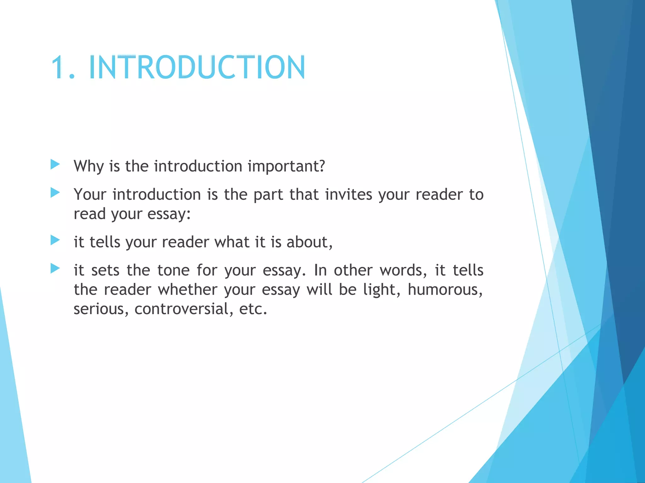1. INTRODUCTION


Why is the introduction important?



Your introduction is the part that invites your reader to
read your essay:



it tells your reader what it is about,



it sets the tone for your essay. In other words, it tells
the reader whether your essay will be light, humorous,
serious, controversial, etc.

 