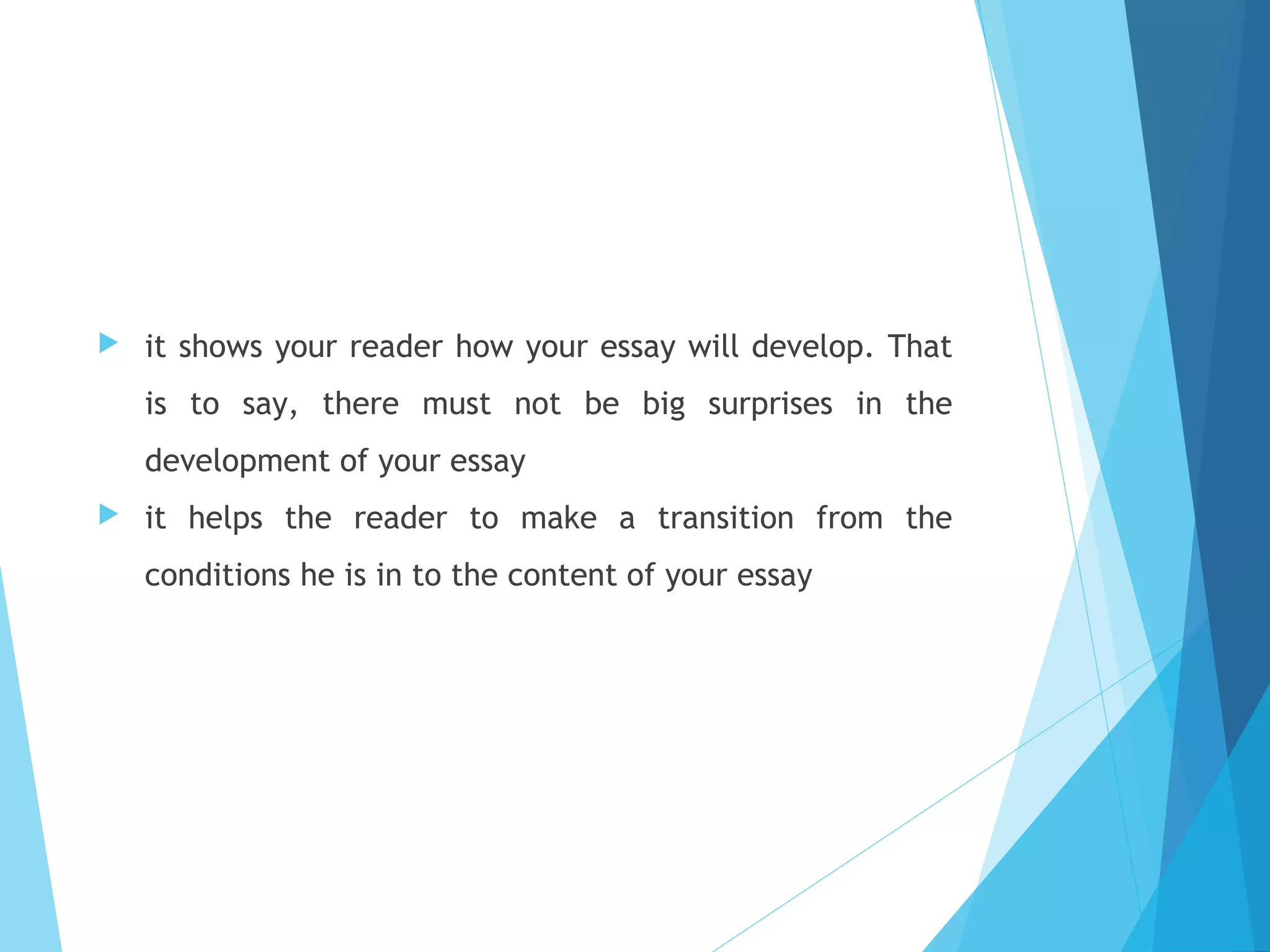 

it shows your reader how your essay will develop. That
is to say, there must not be big surprises in the
development of your essay



it helps the reader to make a transition from the
conditions he is in to the content of your essay

 
