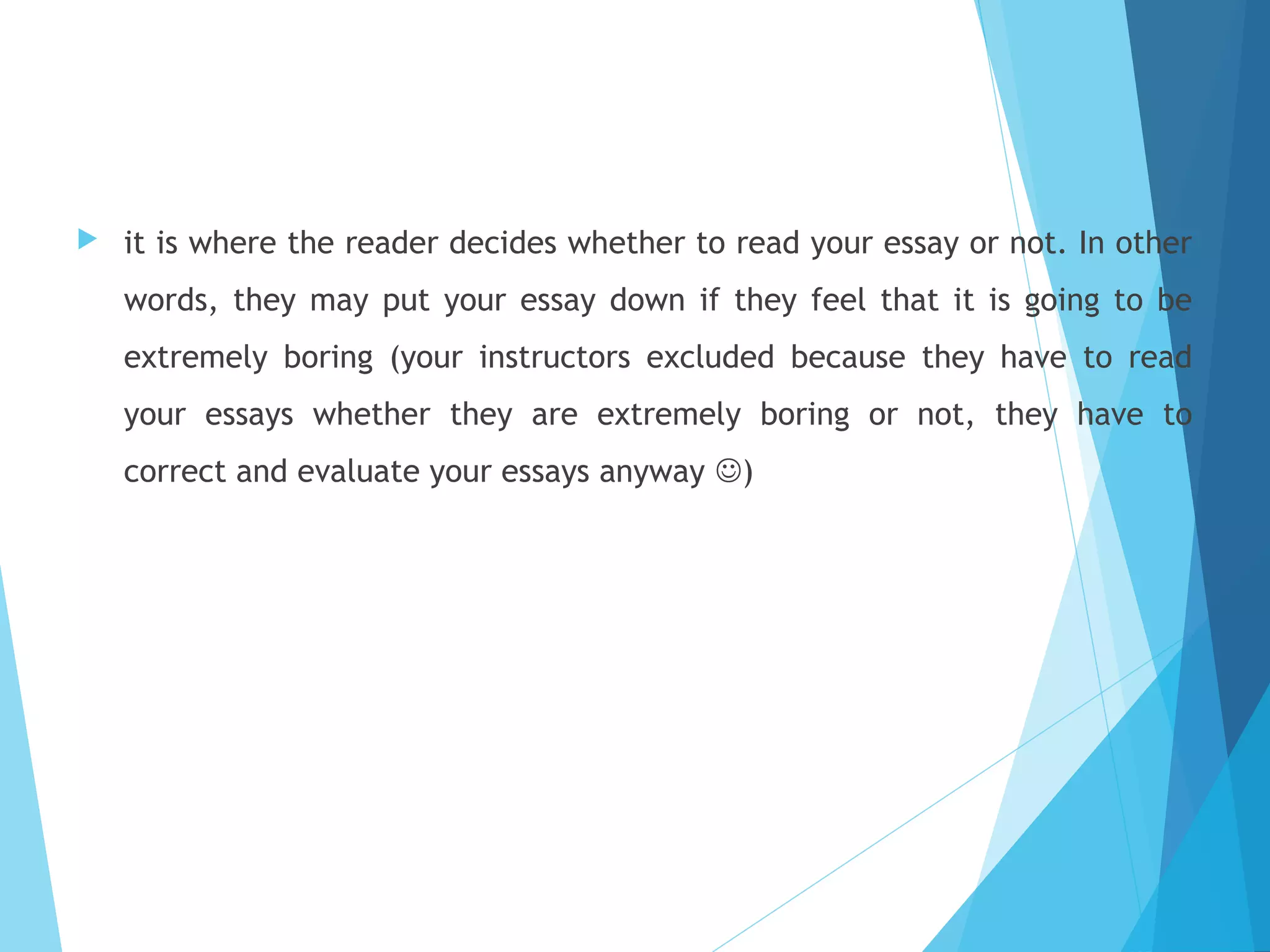

it is where the reader decides whether to read your essay or not. In other
words, they may put your essay down if they feel that it is going to be
extremely boring (your instructors excluded because they have to read
your essays whether they are extremely boring or not, they have to
correct and evaluate your essays anyway )

 