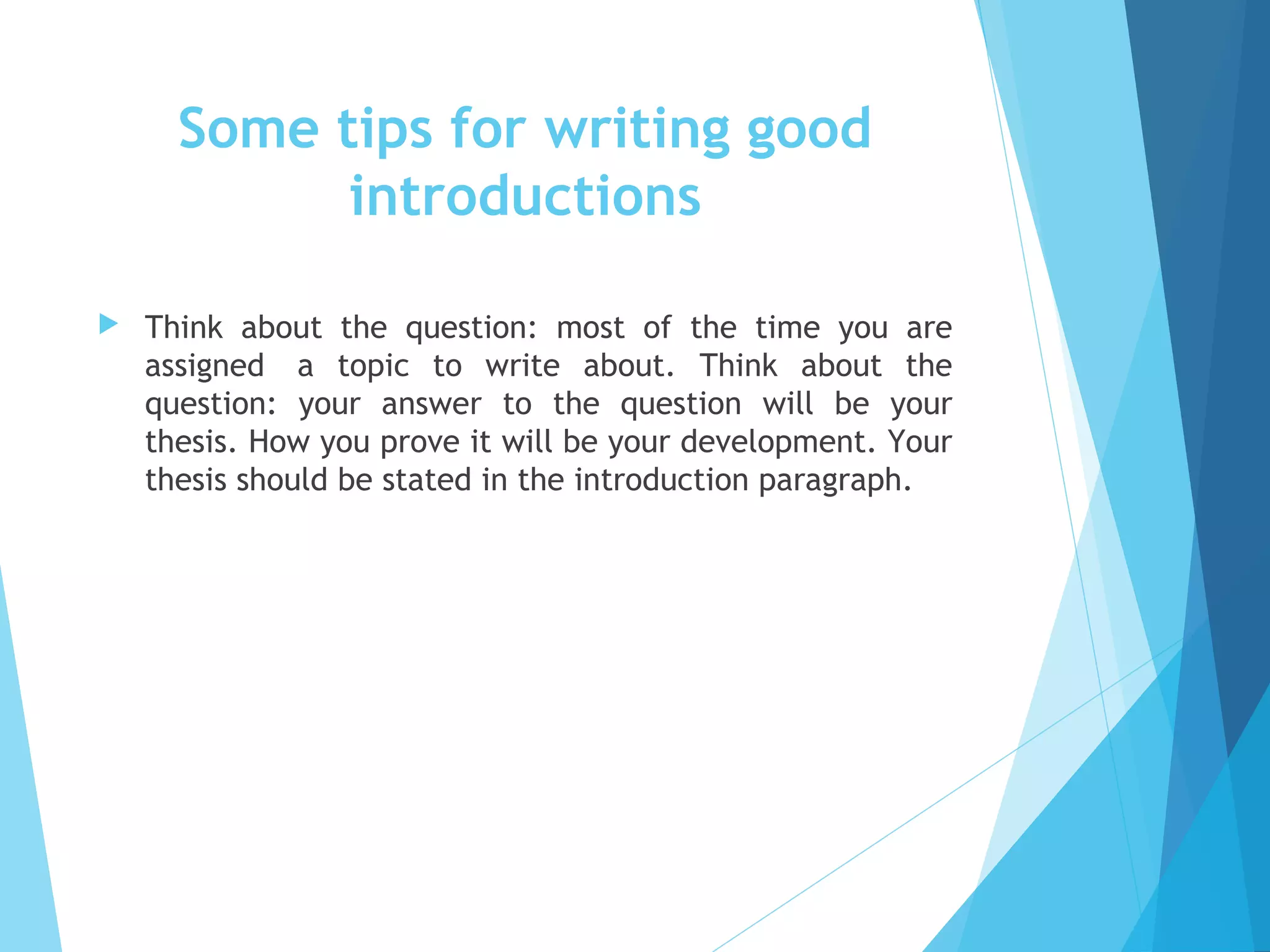 Some tips for writing good
introductions


Think about the question: most of the time you are
assigned  a topic to write about. Think about the
question: your answer to the question will be your
thesis. How you prove it will be your development. Your
thesis should be stated in the introduction paragraph.

 