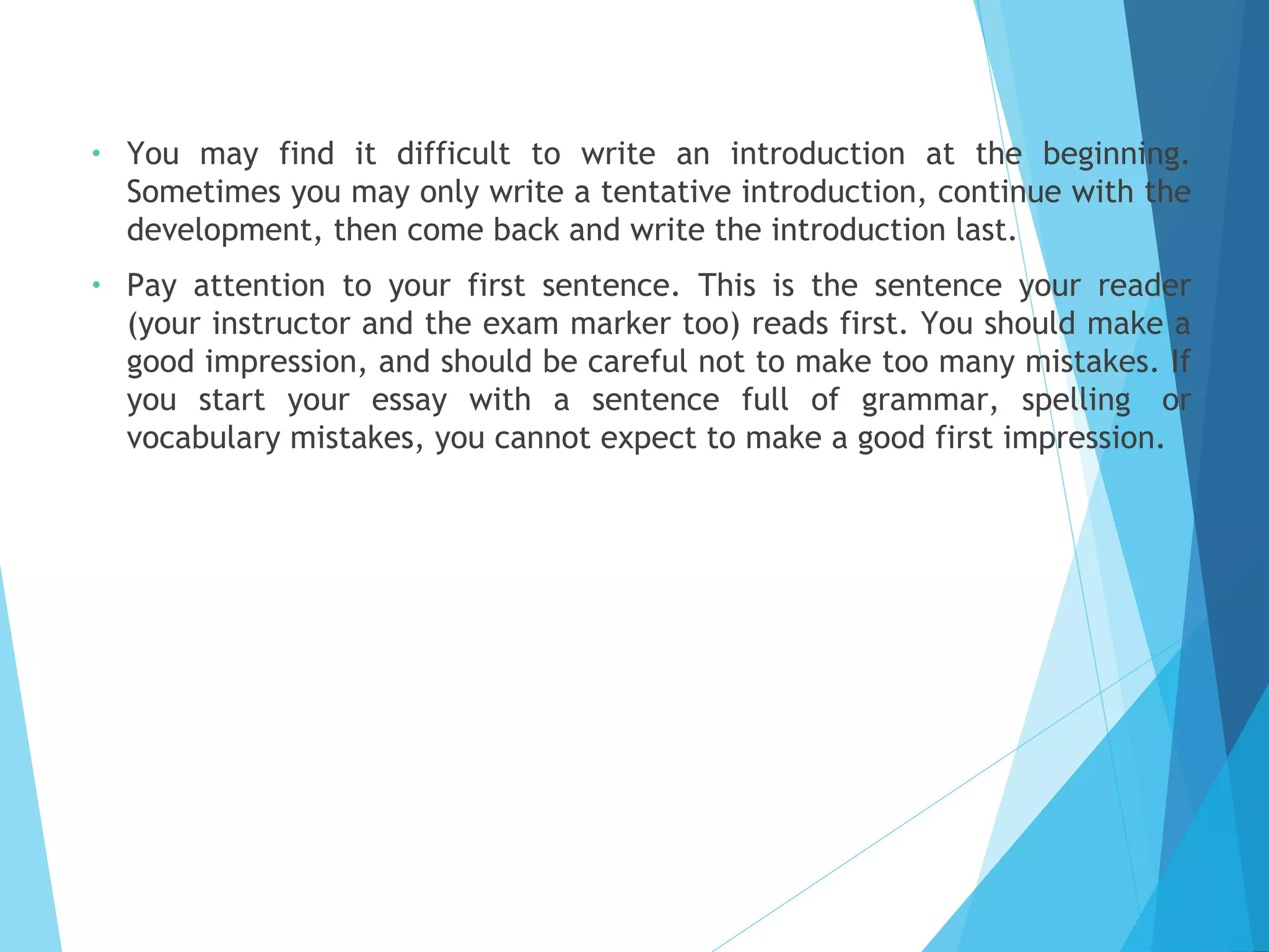 •

You may find it difficult to write an introduction at the beginning.
Sometimes you may only write a tentative introduction, continue with the
development, then come back and write the introduction last.

•

Pay attention to your first sentence. This is the sentence your reader
(your instructor and the exam marker too) reads first. You should make a
good impression, and should be careful not to make too many mistakes. If
you start your essay with a sentence full of grammar, spelling  or
vocabulary mistakes, you cannot expect to make a good first impression.

 