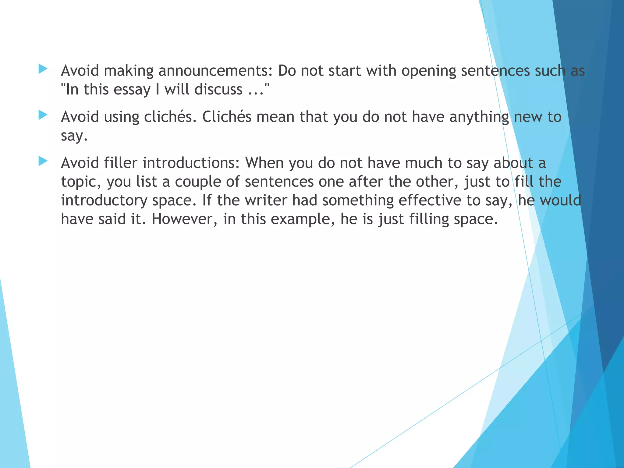 

Avoid making announcements: Do not start with opening sentences such as
"In this essay I will discuss ..."



Avoid using clichés. Clichés mean that you do not have anything new to
say.



Avoid filler introductions: When you do not have much to say about a
topic, you list a couple of sentences one after the other, just to fill the
introductory space. If the writer had something effective to say, he would
have said it. However, in this example, he is just filling space.

 