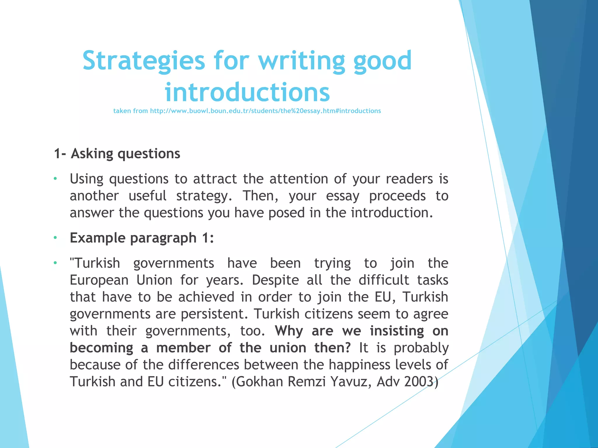 Strategies for writing good
introductions
taken from http://www.buowl.boun.edu.tr/students/the%20essay.htm#introductions

1- Asking questions
•

Using questions to attract the attention of your readers is
another useful strategy. Then, your essay proceeds to
answer the questions you have posed in the introduction.

•

Example paragraph 1:

•

"Turkish governments have been trying to join the
European Union for years. Despite all the difficult tasks
that have to be achieved in order to join the EU, Turkish
governments are persistent. Turkish citizens seem to agree
with their governments, too. Why are we insisting on
becoming a member of the union then? It is probably
because of the differences between the happiness levels of
Turkish and EU citizens." (Gokhan Remzi Yavuz, Adv 2003)

 