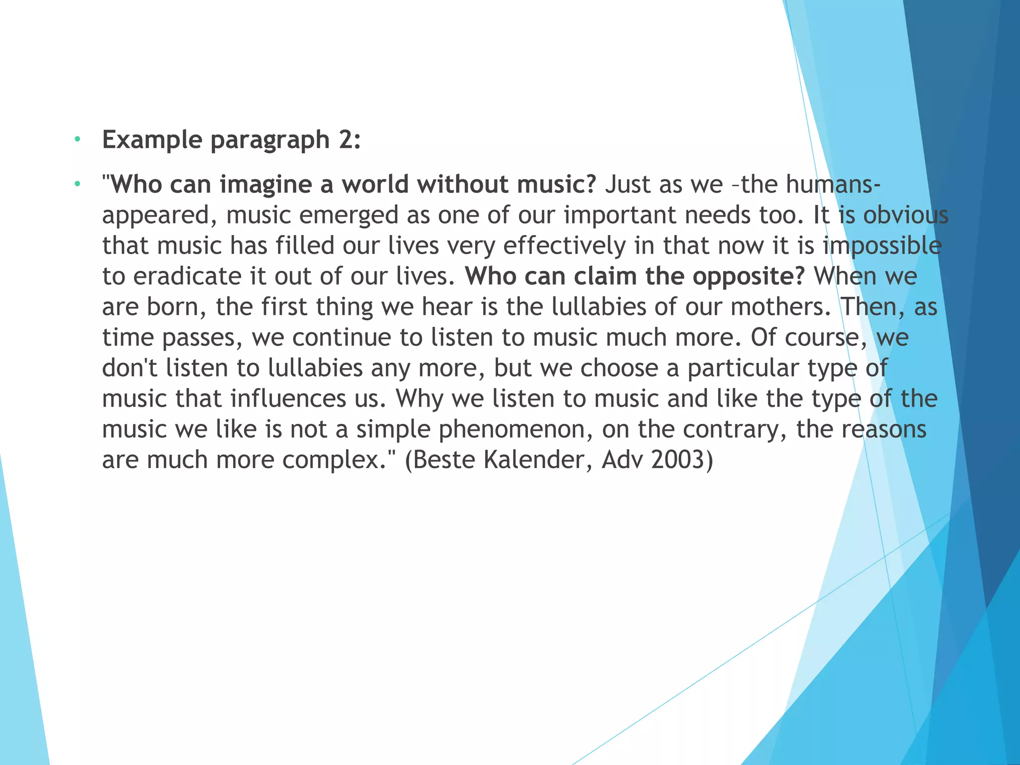 •

Example paragraph 2:

•

"Who can imagine a world without music? Just as we –the humansappeared, music emerged as one of our important needs too. It is obvious
that music has filled our lives very effectively in that now it is impossible
to eradicate it out of our lives. Who can claim the opposite? When we
are born, the first thing we hear is the lullabies of our mothers. Then, as
time passes, we continue to listen to music much more. Of course, we
don't listen to lullabies any more, but we choose a particular type of
music that influences us. Why we listen to music and like the type of the
music we like is not a simple phenomenon, on the contrary, the reasons
are much more complex." (Beste Kalender, Adv 2003)

 