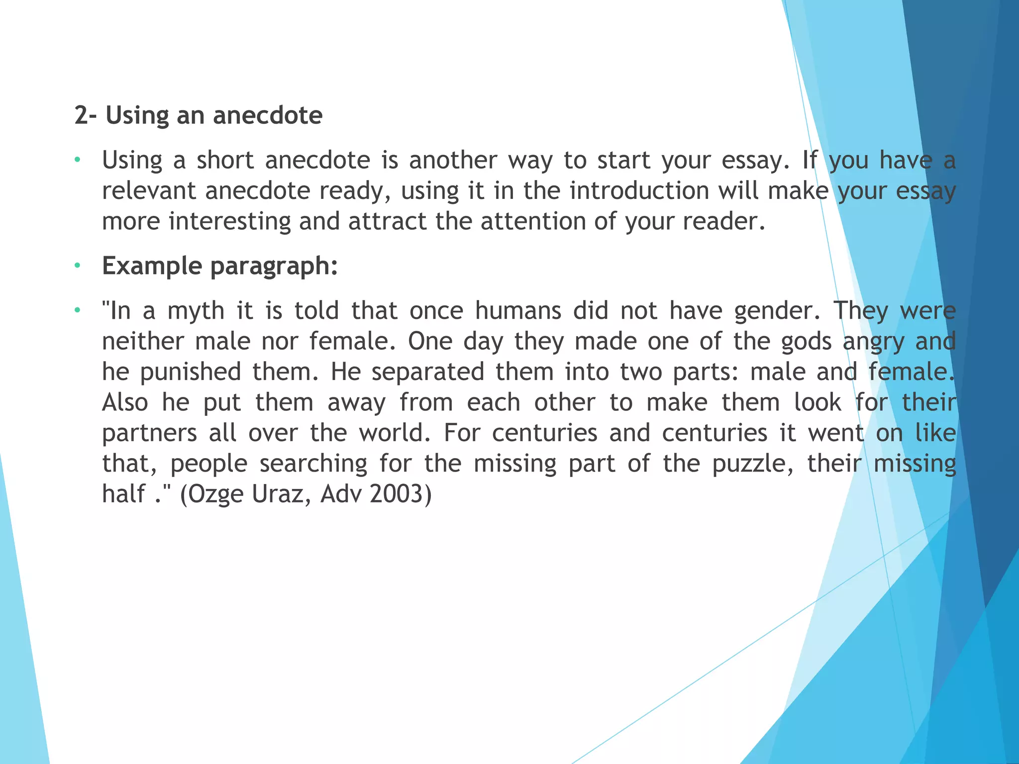 2- Using an anecdote
•

Using a short anecdote is another way to start your essay. If you have a
relevant anecdote ready, using it in the introduction will make your essay
more interesting and attract the attention of your reader.

•

Example paragraph:

•

"In a myth it is told that once humans did not have gender. They were
neither male nor female. One day they made one of the gods angry and
he punished them. He separated them into two parts: male and female.
Also he put them away from each other to make them look for their
partners all over the world. For centuries and centuries it went on like
that, people searching for the missing part of the puzzle, their missing
half ." (Ozge Uraz, Adv 2003)

 