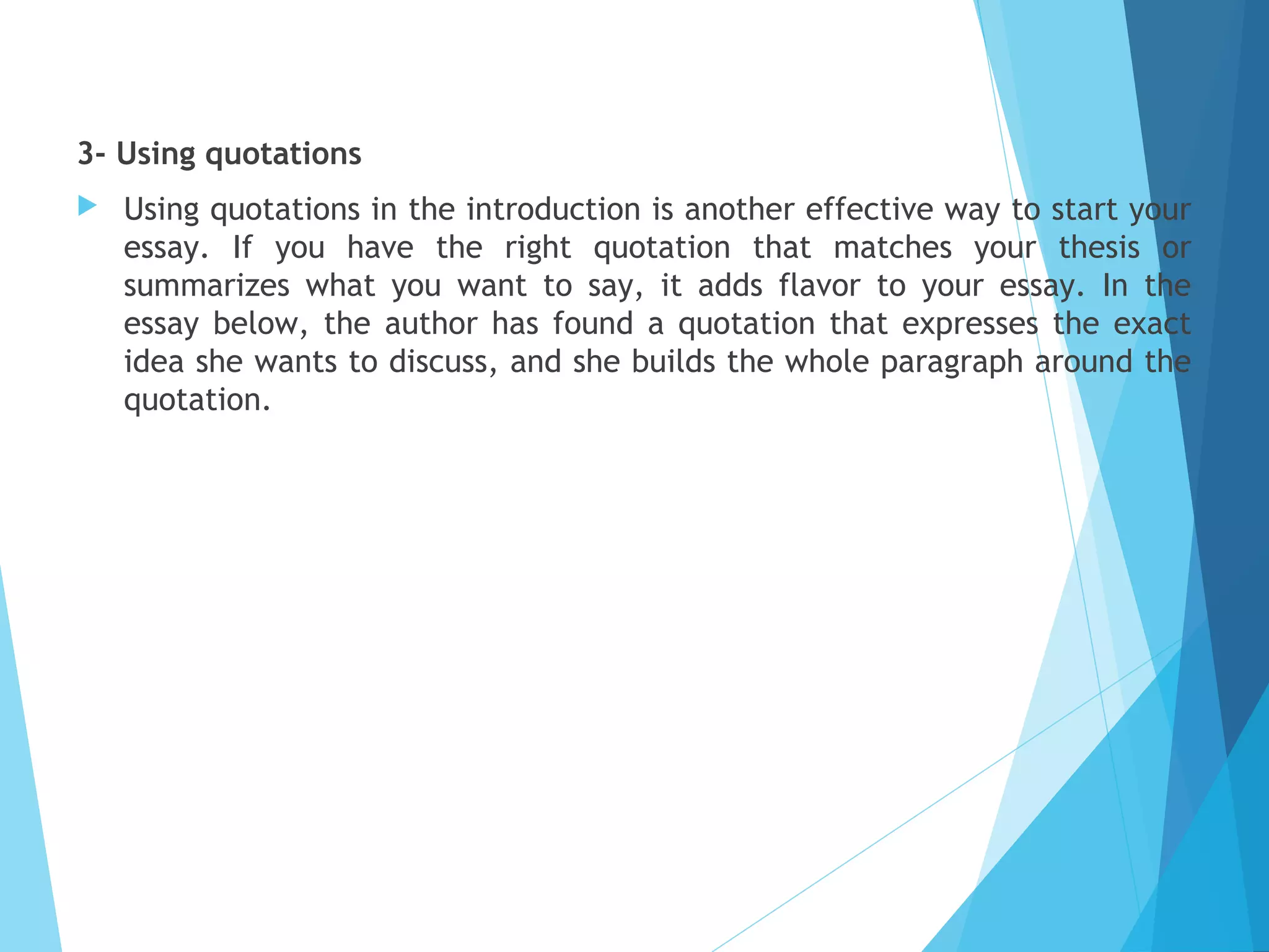 3- Using quotations


Using quotations in the introduction is another effective way to start your
essay. If you have the right quotation that matches your thesis or
summarizes what you want to say, it adds flavor to your essay. In the
essay below, the author has found a quotation that expresses the exact
idea she wants to discuss, and she builds the whole paragraph around the
quotation.

 