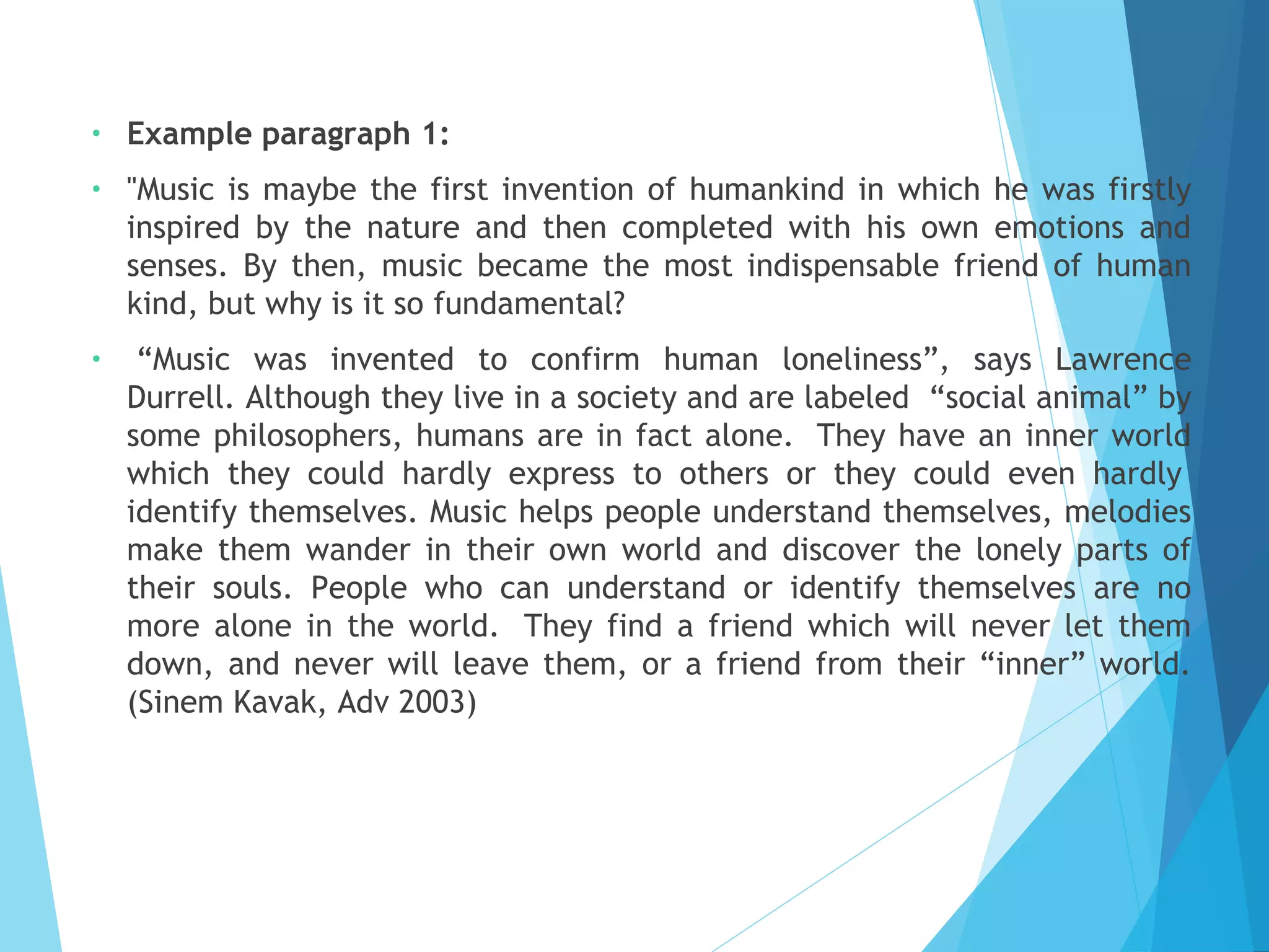 •

Example paragraph 1:

•

"Music is maybe the first invention of humankind in which he was firstly
inspired by the nature and then completed with his own emotions and
senses. By then, music became the most indispensable friend of human
kind, but why is it so fundamental?

•

 “Music was invented to confirm human loneliness”, says Lawrence
Durrell. Although they live in a society and are labeled  “social animal” by
some philosophers, humans are in fact alone.  They have an inner world
which they could hardly express to others or they could even hardly 
identify themselves. Music helps people understand themselves, melodies
make them wander in their own world and discover the lonely parts of
their souls. People who can understand or identify themselves are no
more alone in the world.  They find a friend which will never let them
down, and never will leave them, or a friend from their “inner” world.
(Sinem Kavak, Adv 2003) 

 