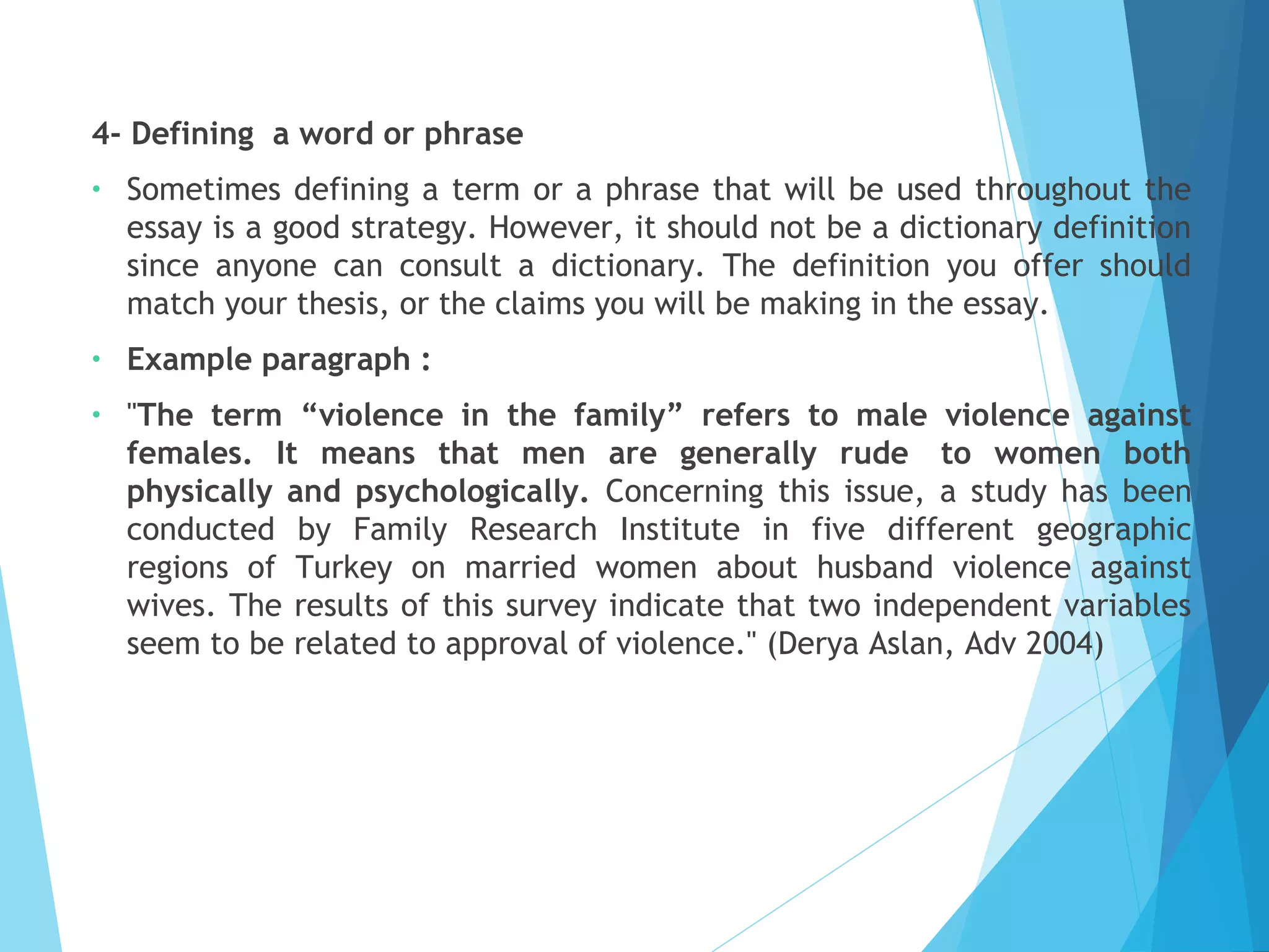 4- Defining  a word or phrase
•

Sometimes defining a term or a phrase that will be used throughout the
essay is a good strategy. However, it should not be a dictionary definition
since anyone can consult a dictionary. The definition you offer should
match your thesis, or the claims you will be making in the essay.

•

Example paragraph :

•

"The term “violence in the family” refers to male violence against
females. It means that men are generally rude  to women both
physically and psychologically. Concerning this issue, a study has been
conducted by Family Research Institute in five different geographic
regions of Turkey on married women about husband violence against
wives. The results of this survey indicate that two independent variables
seem to be related to approval of violence." (Derya Aslan, Adv 2004)

 