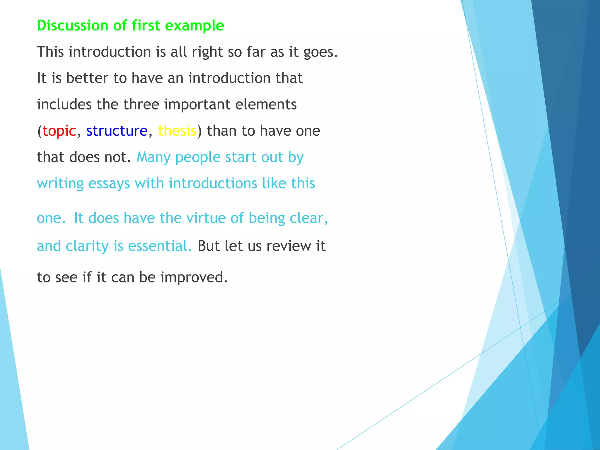 Discussion of first example
This introduction is all right so far as it goes.
It is better to have an introduction that
includes the three important elements
(topic, structure, thesis) than to have one
that does not. Many people start out by
writing essays with introductions like this
one. It does have the virtue of being clear,
and clarity is essential. But let us review it
to see if it can be improved.

 