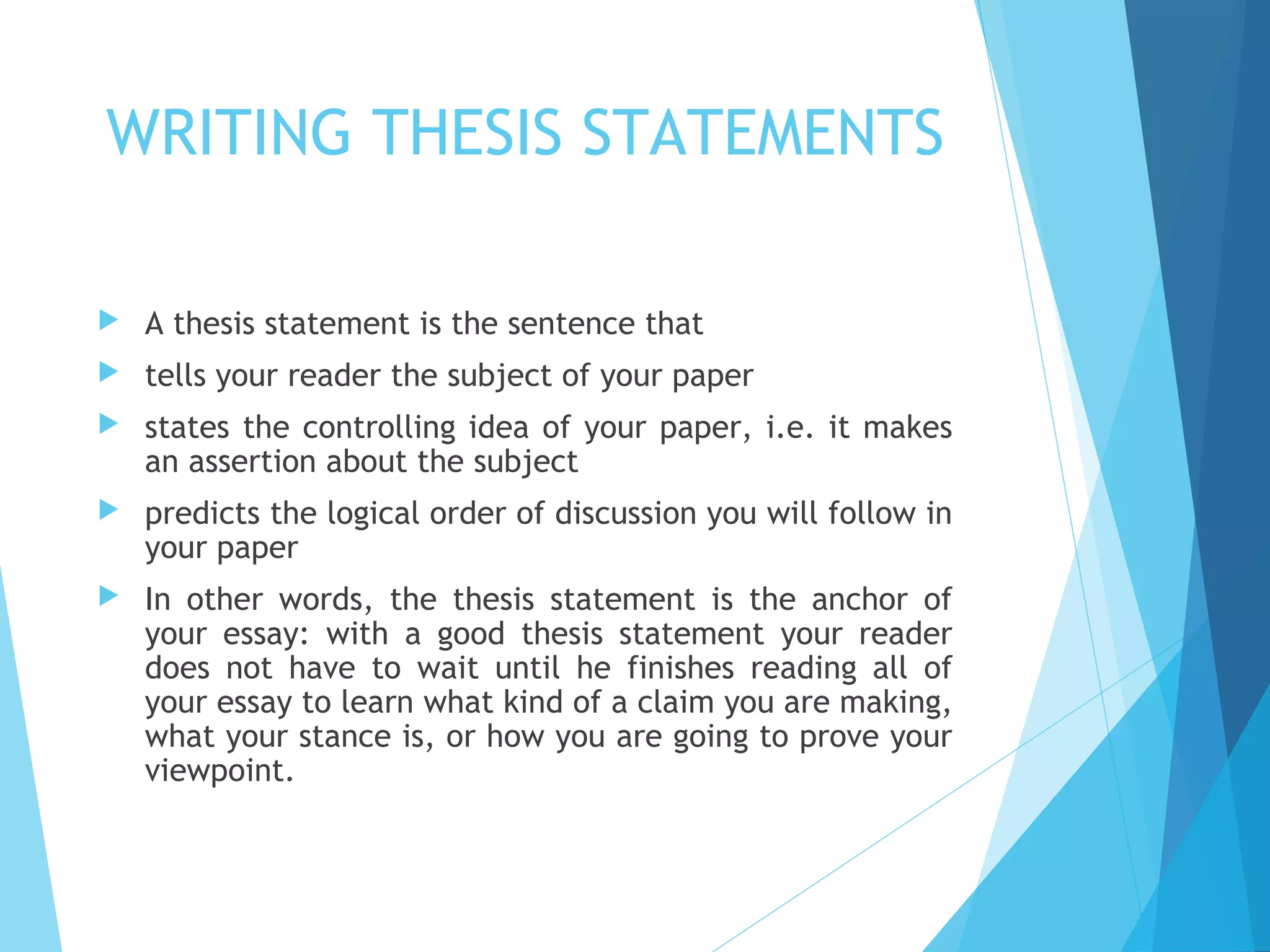 WRITING THESIS STATEMENTS


A thesis statement is the sentence that



tells your reader the subject of your paper



states the controlling idea of your paper, i.e. it makes
an assertion about the subject



predicts the logical order of discussion you will follow in
your paper



In other words, the thesis statement is the anchor of
your essay: with a good thesis statement your reader
does not have to wait until he finishes reading all of
your essay to learn what kind of a claim you are making,
what your stance is, or how you are going to prove your
viewpoint.

 