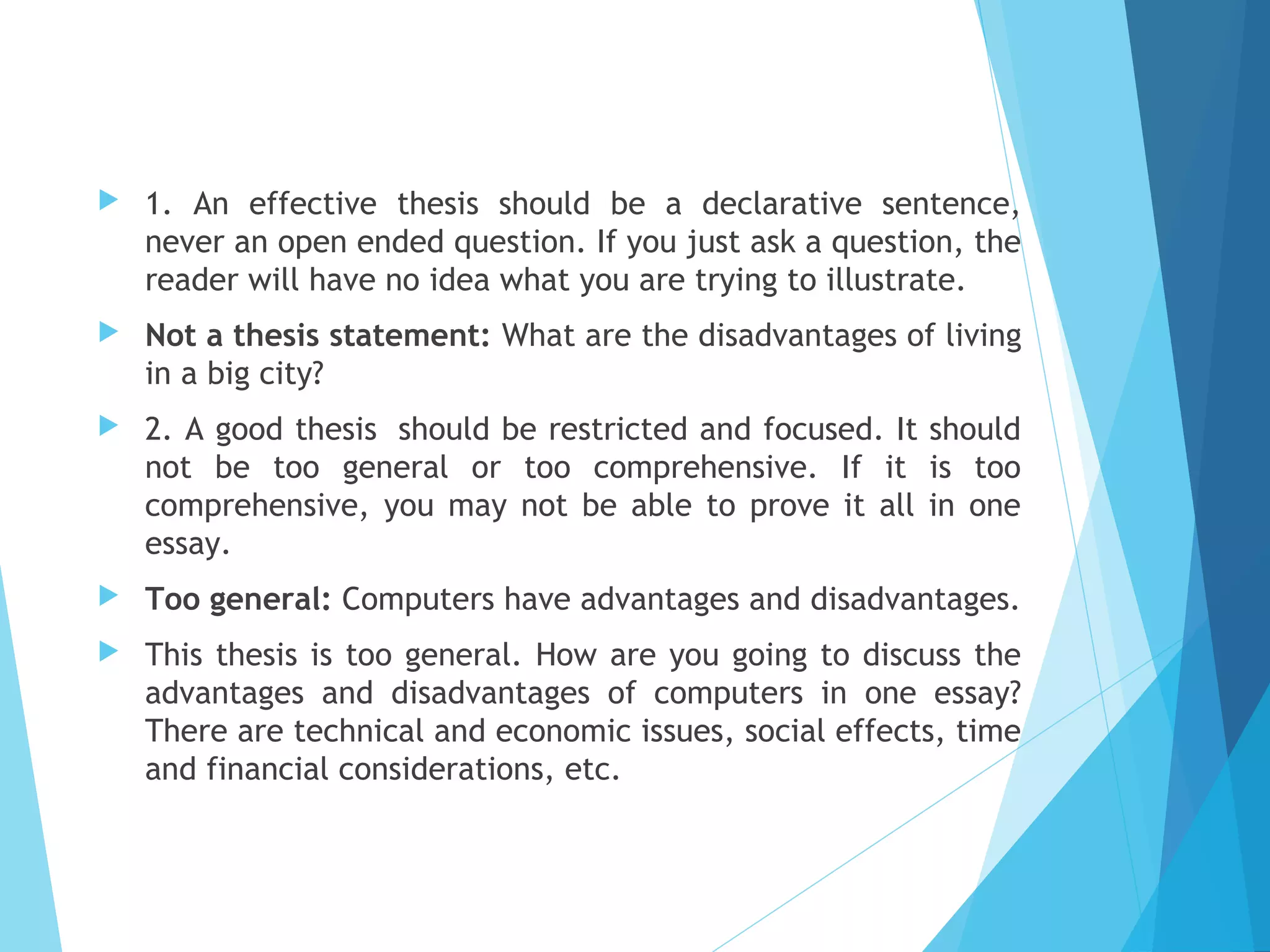 

1. An effective thesis should be a declarative sentence,
never an open ended question. If you just ask a question, the
reader will have no idea what you are trying to illustrate.



Not a thesis statement: What are the disadvantages of living
in a big city?



2. A good thesis  should be restricted and focused. It should
not be too general or too comprehensive. If it is too
comprehensive, you may not be able to prove it all in one
essay.



Too general: Computers have advantages and disadvantages.



This thesis is too general. How are you going to discuss the
advantages and disadvantages of computers in one essay?
There are technical and economic issues, social effects, time
and financial considerations, etc.

 