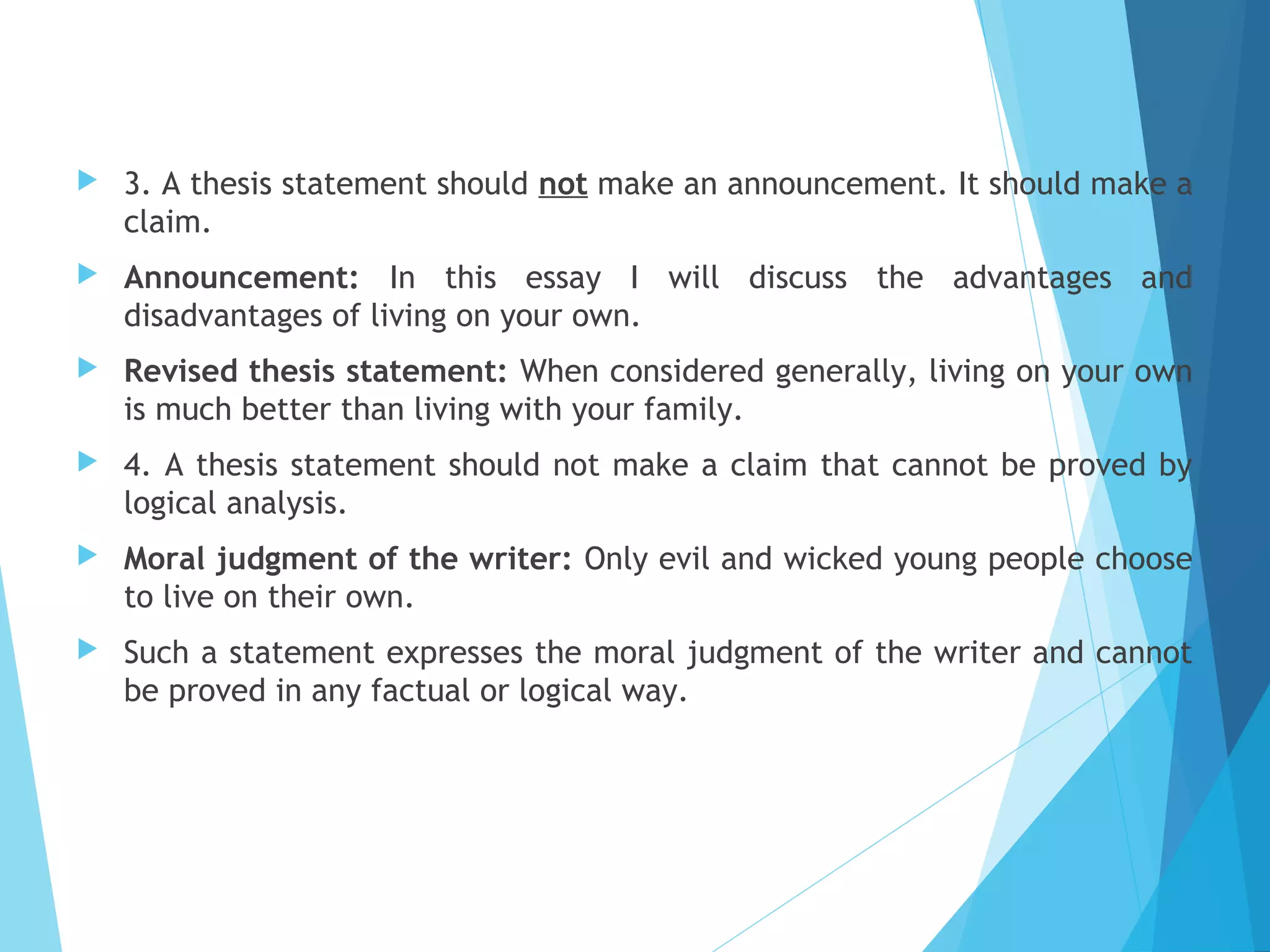 

3. A thesis statement should not make an announcement. It should make a
claim.



Announcement: In this essay I will discuss the advantages and
disadvantages of living on your own.



Revised thesis statement: When considered generally, living on your own
is much better than living with your family.



4. A thesis statement should not make a claim that cannot be proved by
logical analysis.



Moral judgment of the writer: Only evil and wicked young people choose
to live on their own.



Such a statement expresses the moral judgment of the writer and cannot
be proved in any factual or logical way.

 