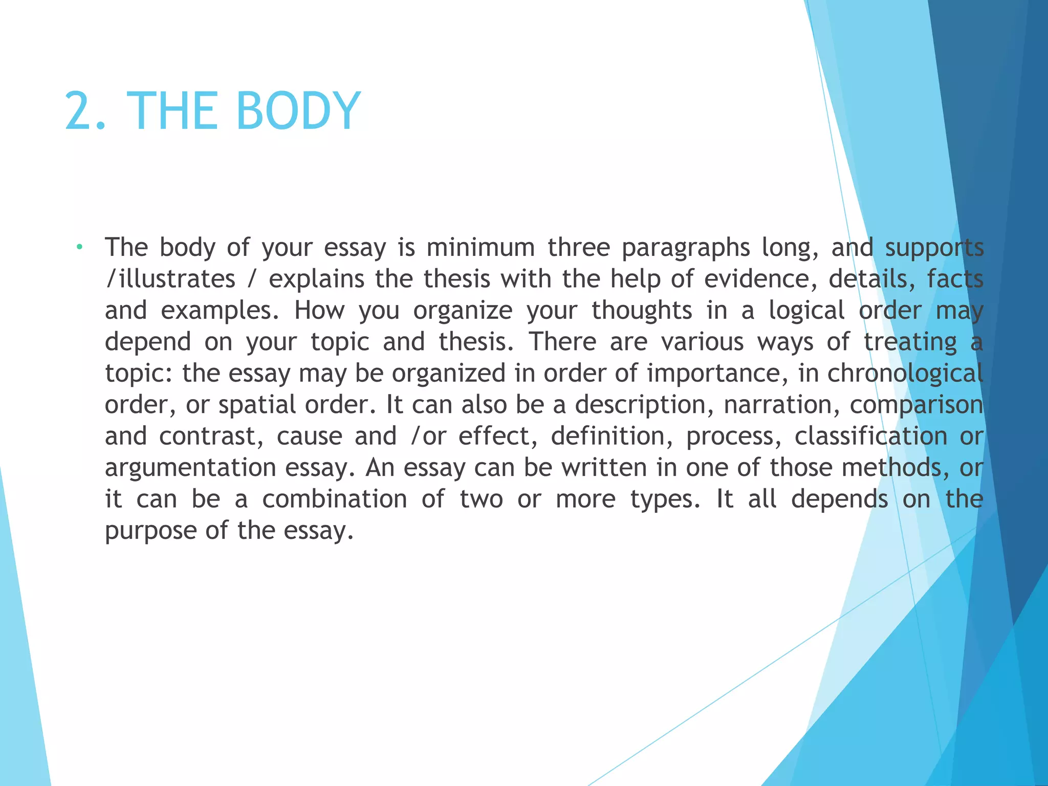 2. THE BODY
•

The body of your essay is minimum three paragraphs long, and supports
/illustrates / explains the thesis with the help of evidence, details, facts
and examples. How you organize your thoughts in a logical order may
depend on your topic and thesis. There are various ways of treating a
topic: the essay may be organized in order of importance, in chronological
order, or spatial order. It can also be a description, narration, comparison
and contrast, cause and /or effect, definition, process, classification or
argumentation essay. An essay can be written in one of those methods, or
it can be a combination of two or more types. It all depends on the
purpose of the essay.

 