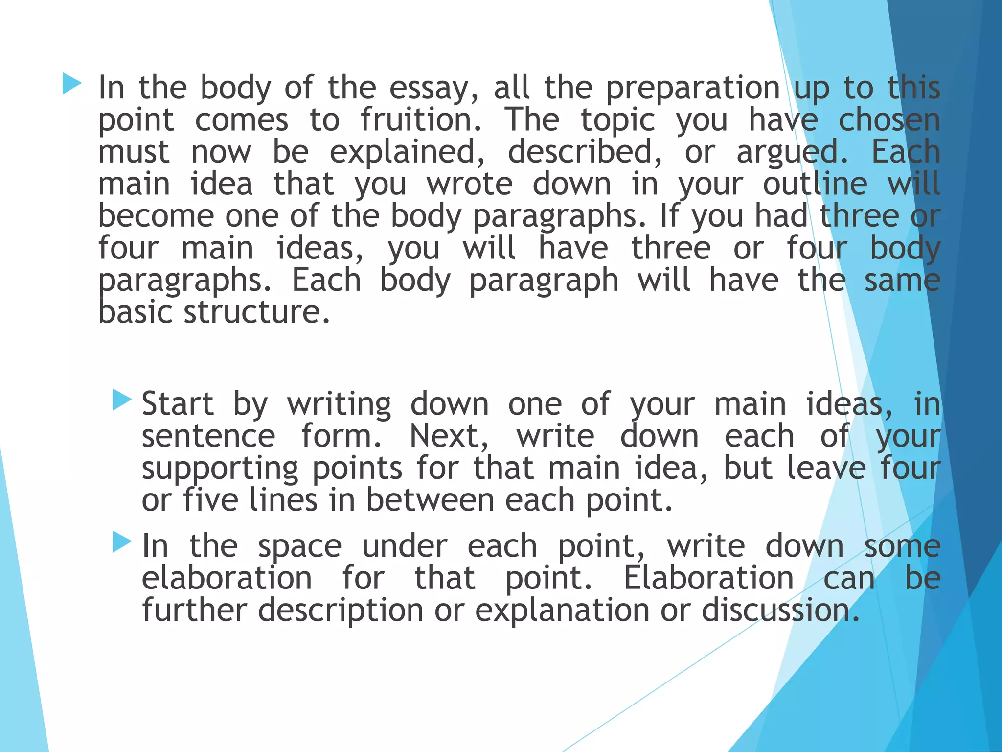 

In the body of the essay, all the preparation up to this
point comes to fruition. The topic you have chosen
must now be explained, described, or argued. Each
main idea that you wrote down in your outline will
become one of the body paragraphs. If you had three or
four main ideas, you will have three or four body
paragraphs. Each body paragraph will have the same
basic structure.
 Start

by writing down one of your main ideas, in
sentence form. Next, write down each of your
supporting points for that main idea, but leave four
or five lines in between each point.
 In the space under each point, write down some
elaboration for that point. Elaboration can be
further description or explanation or discussion.

 