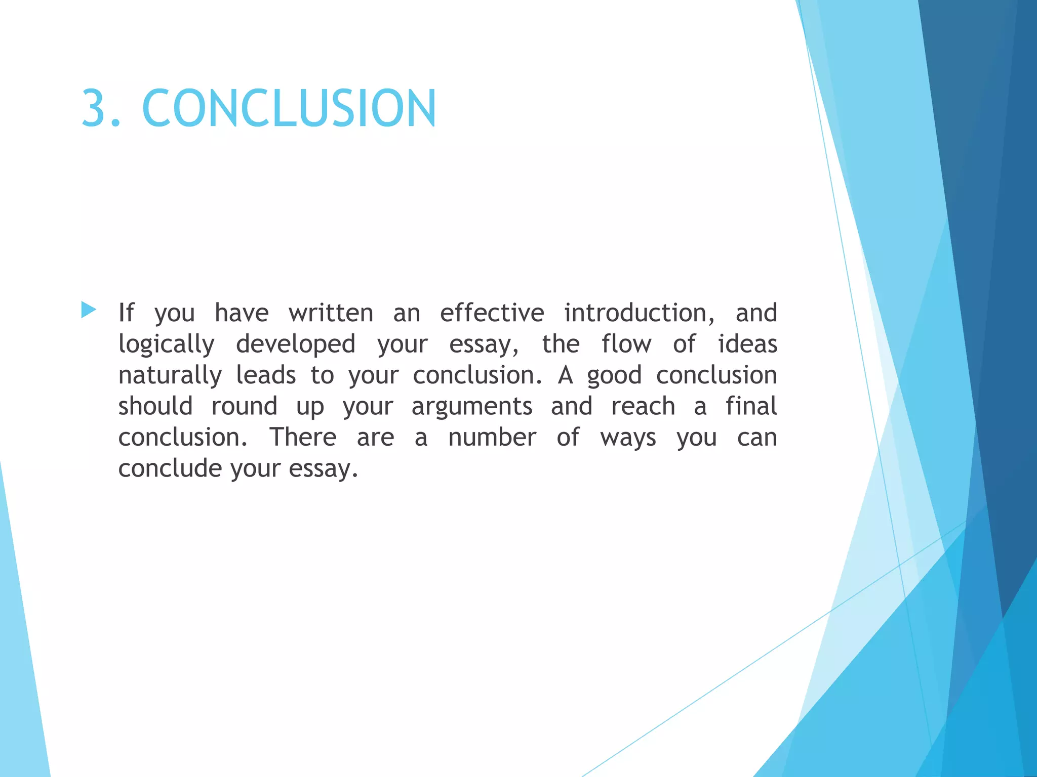 3. CONCLUSION



If you have written an effective introduction, and
logically developed your essay, the flow of ideas
naturally leads to your conclusion. A good conclusion
should round up your arguments and reach a final
conclusion. There are a number of ways you can
conclude your essay.

 