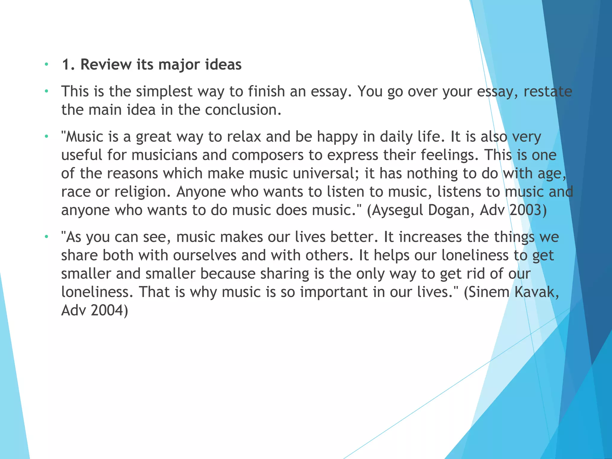 •

1. Review its major ideas

•

This is the simplest way to finish an essay. You go over your essay, restate
the main idea in the conclusion.

•

"Music is a great way to relax and be happy in daily life. It is also very
useful for musicians and composers to express their feelings. This is one
of the reasons which make music universal; it has nothing to do with age,
race or religion. Anyone who wants to listen to music, listens to music and
anyone who wants to do music does music." (Aysegul Dogan, Adv 2003)

•

"As you can see, music makes our lives better. It increases the things we
share both with ourselves and with others. It helps our loneliness to get
smaller and smaller because sharing is the only way to get rid of our
loneliness. That is why music is so important in our lives." (Sinem Kavak,
Adv 2004)

 