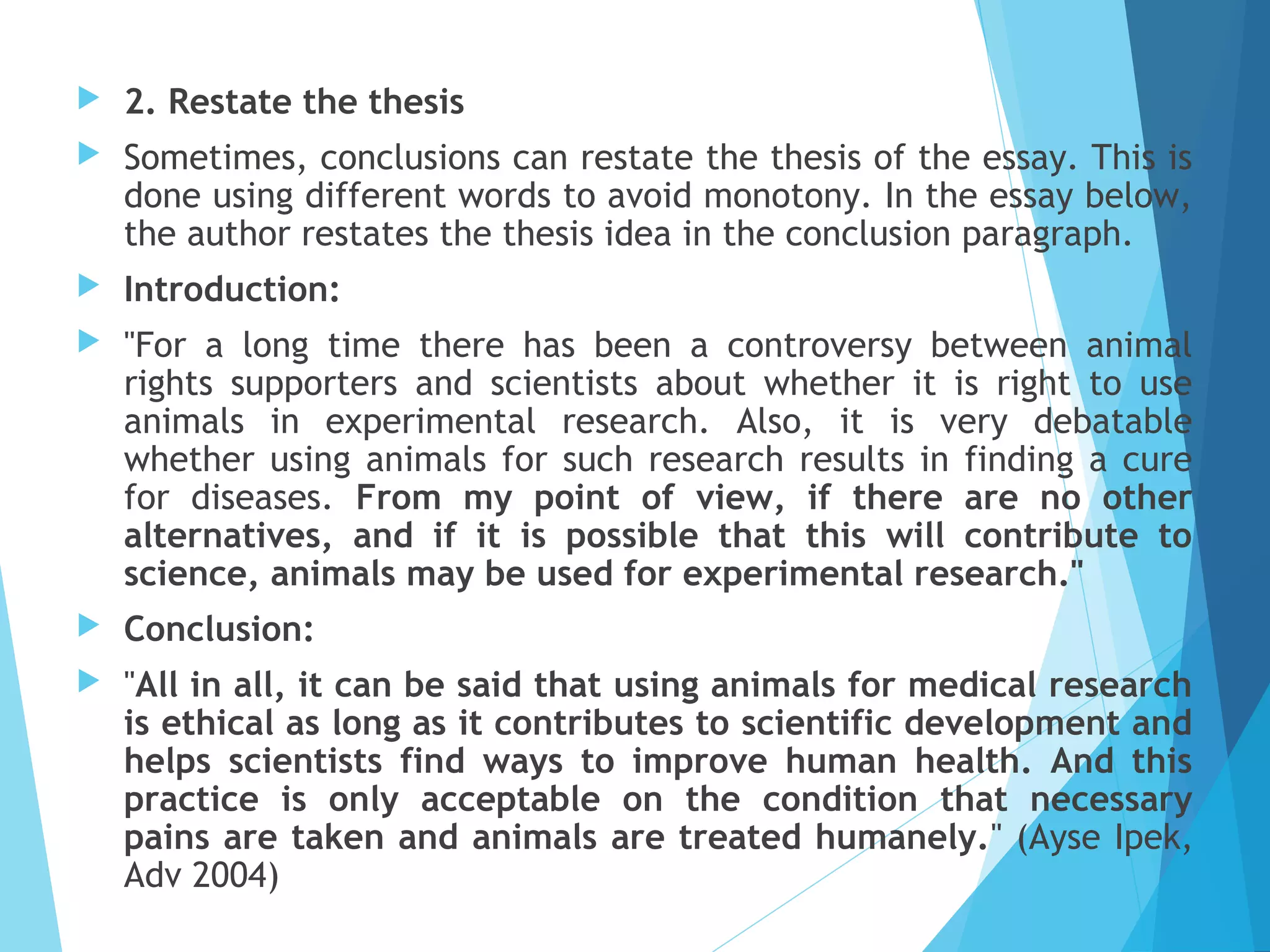 

2. Restate the thesis



Sometimes, conclusions can restate the thesis of the essay. This is
done using different words to avoid monotony. In the essay below,
the author restates the thesis idea in the conclusion paragraph.



Introduction:



"For a long time there has been a controversy between animal
rights supporters and scientists about whether it is right to use
animals in experimental research. Also, it is very debatable
whether using animals for such research results in finding a cure
for diseases. From my point of view, if there are no other
alternatives, and if it is possible that this will contribute to
science, animals may be used for experimental research."



Conclusion:



"All in all, it can be said that using animals for medical research
is ethical as long as it contributes to scientific development and
helps scientists find ways to improve human health. And this
practice is only acceptable on the condition that necessary
pains are taken and animals are treated humanely." (Ayse Ipek,
Adv 2004)

 