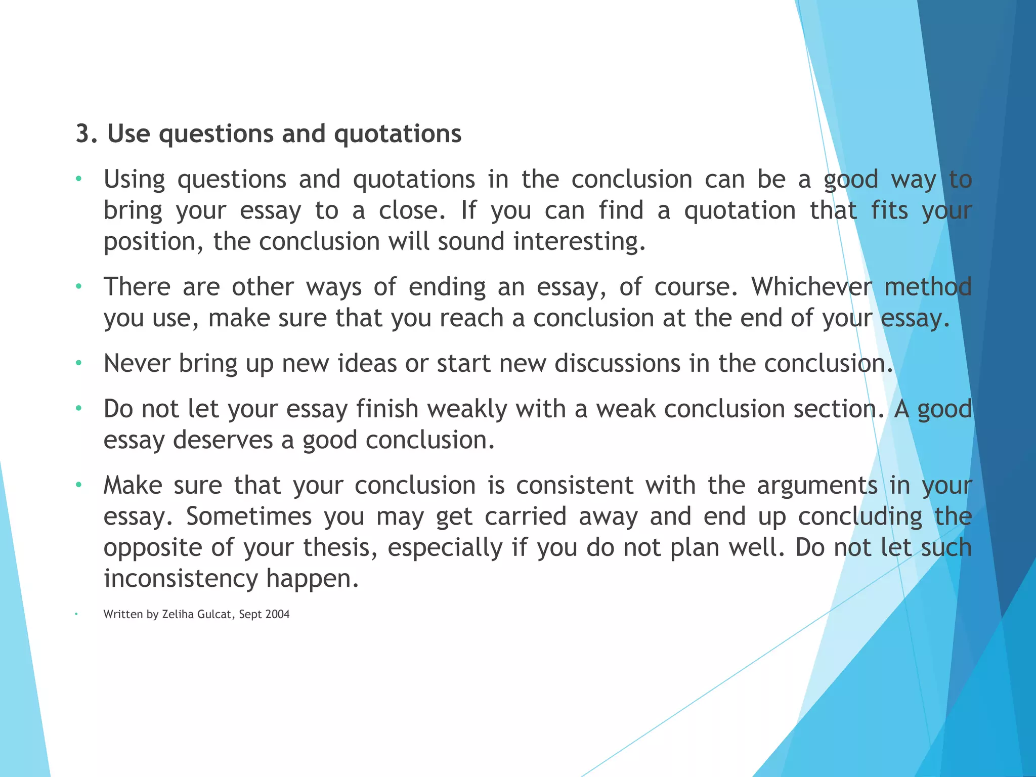 3. Use questions and quotations
•

Using questions and quotations in the conclusion can be a good way to
bring your essay to a close. If you can find a quotation that fits your
position, the conclusion will sound interesting.

•

There are other ways of ending an essay, of course. Whichever method
you use, make sure that you reach a conclusion at the end of your essay.

•

Never bring up new ideas or start new discussions in the conclusion.

•

Do not let your essay finish weakly with a weak conclusion section. A good
essay deserves a good conclusion.

•

Make sure that your conclusion is consistent with the arguments in your
essay. Sometimes you may get carried away and end up concluding the
opposite of your thesis, especially if you do not plan well. Do not let such
inconsistency happen.

•

Written by Zeliha Gulcat, Sept 2004

 