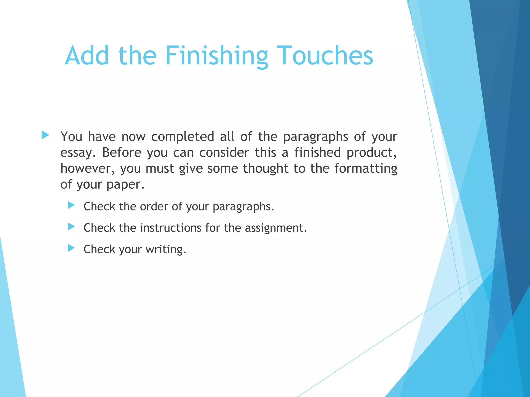 Add the Finishing Touches


You have now completed all of the paragraphs of your
essay. Before you can consider this a finished product,
however, you must give some thought to the formatting
of your paper.


Check the order of your paragraphs.



Check the instructions for the assignment.



Check your writing.

 
