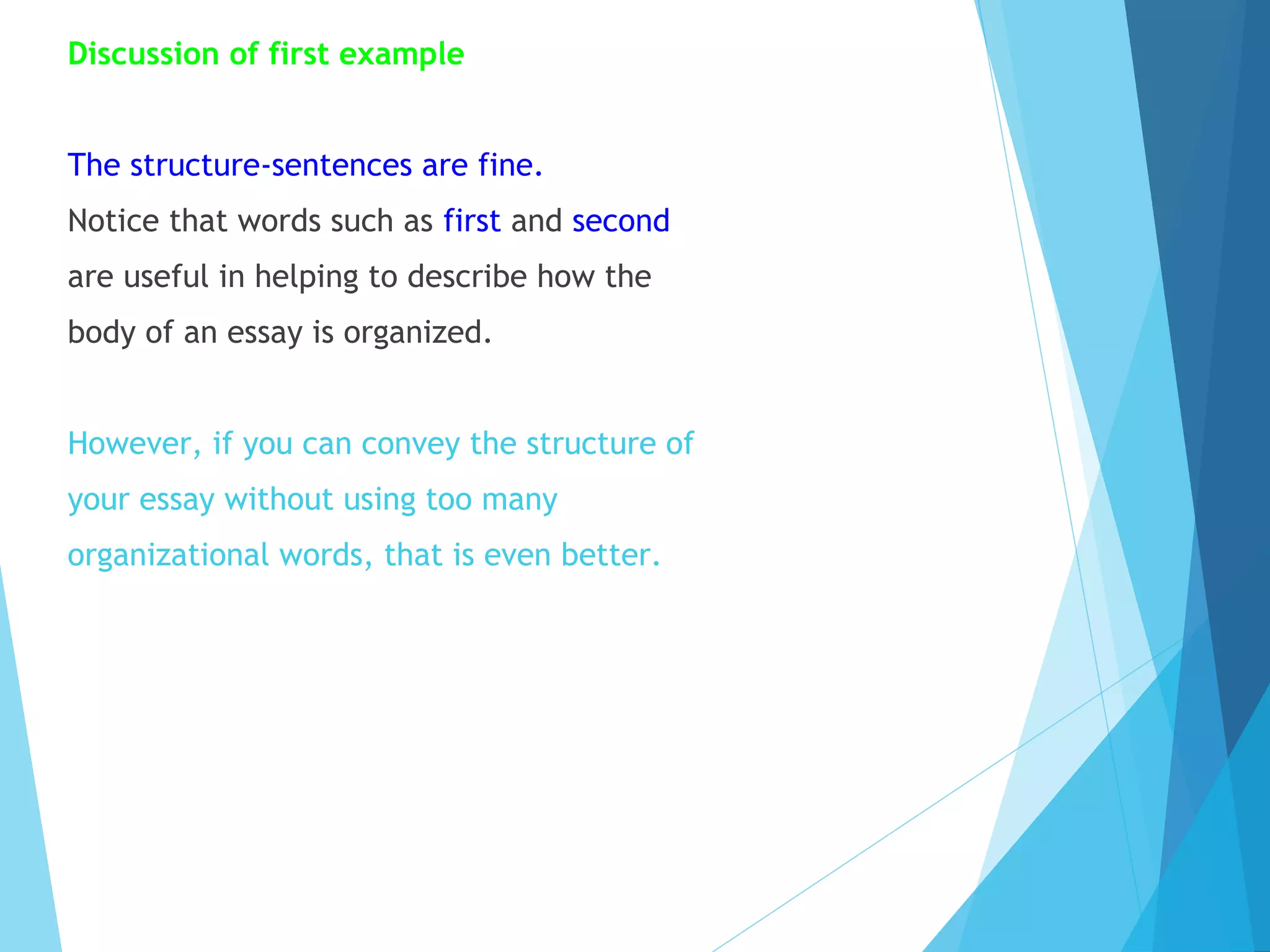 Discussion of first example
The structure-sentences are fine.
Notice that words such as first and second
are useful in helping to describe how the
body of an essay is organized.
However, if you can convey the structure of
your essay without using too many
organizational words, that is even better.

 