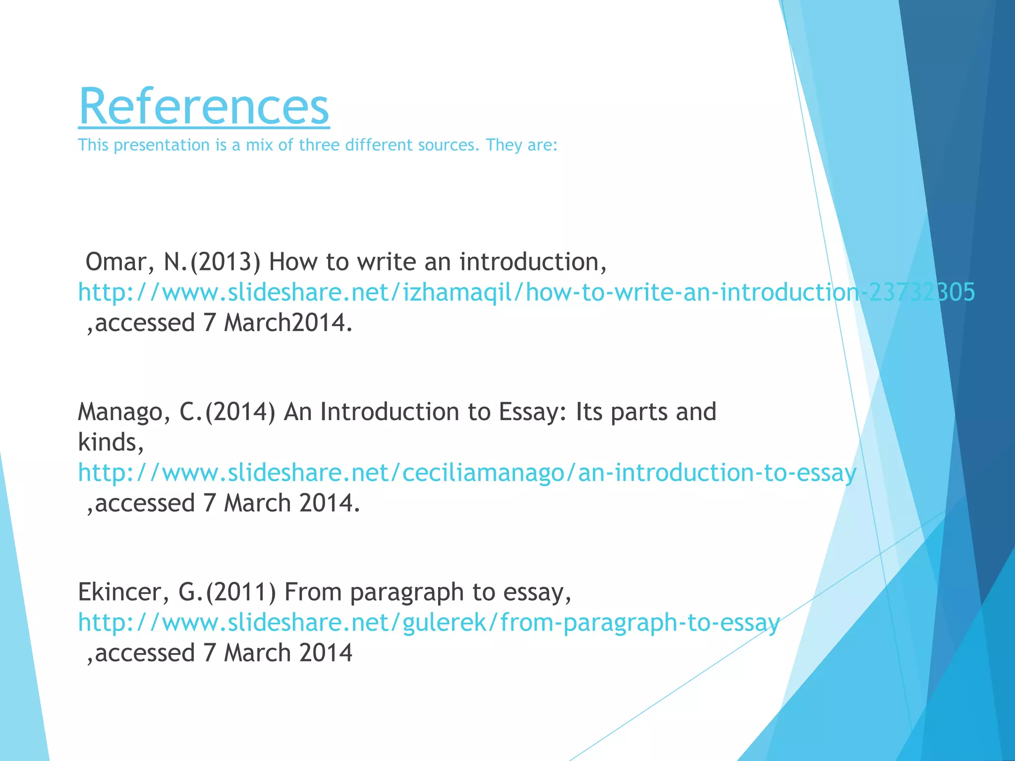 References

This presentation is a mix of three different sources. They are:

Omar, N.(2013) How to write an introduction,
http://www.slideshare.net/izhamaqil/how-to-write-an-introduction-23732305
,accessed 7 March2014.
Manago, C.(2014) An Introduction to Essay: Its parts and
kinds,
http://www.slideshare.net/ceciliamanago/an-introduction-to-essay
,accessed 7 March 2014.
Ekincer, G.(2011) From paragraph to essay,
http://www.slideshare.net/gulerek/from-paragraph-to-essay
,accessed 7 March 2014

 