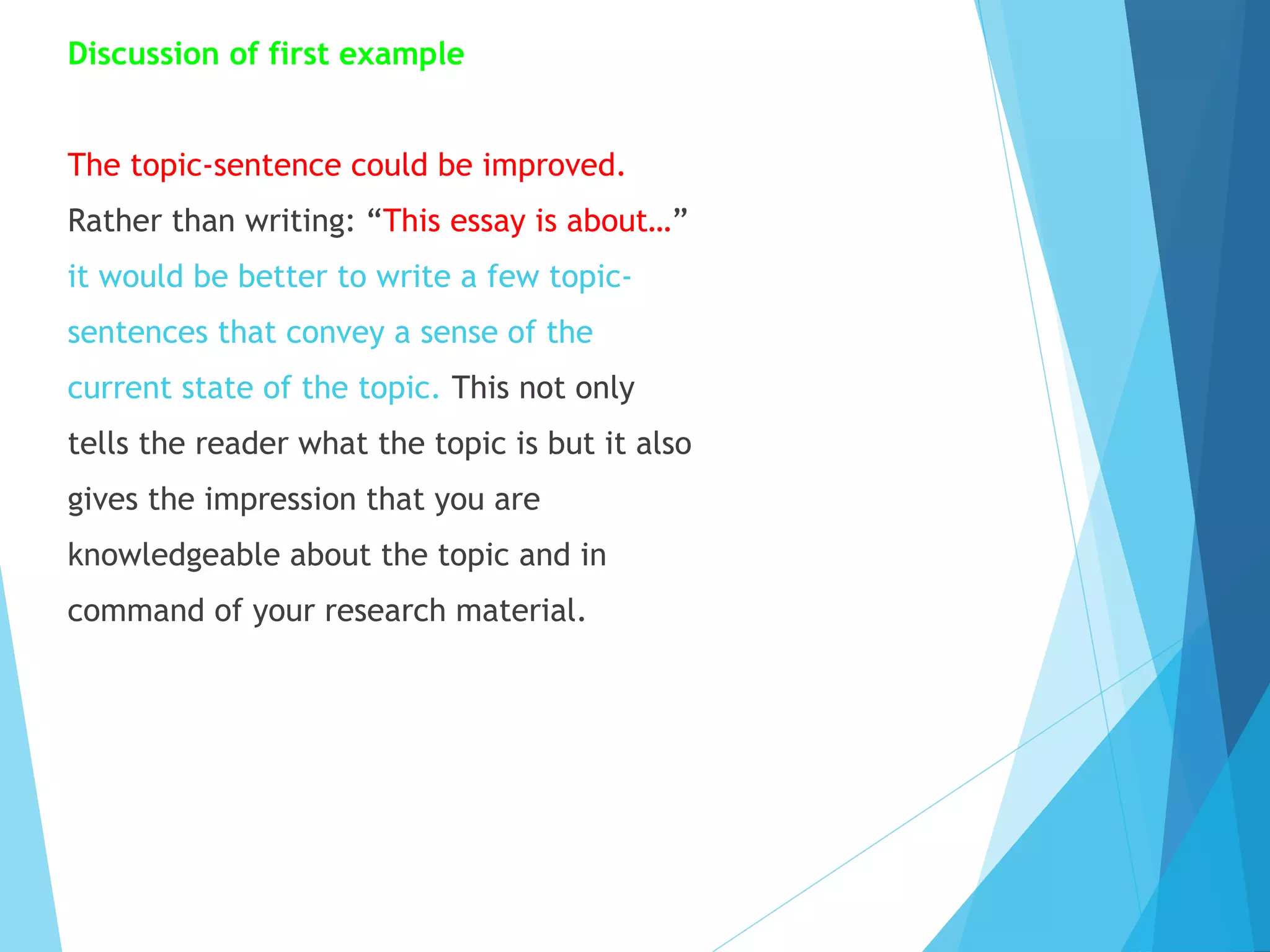 Discussion of first example
The topic-sentence could be improved.
Rather than writing: “This essay is about…”
it would be better to write a few topicsentences that convey a sense of the
current state of the topic. This not only
tells the reader what the topic is but it also
gives the impression that you are
knowledgeable about the topic and in
command of your research material.

 