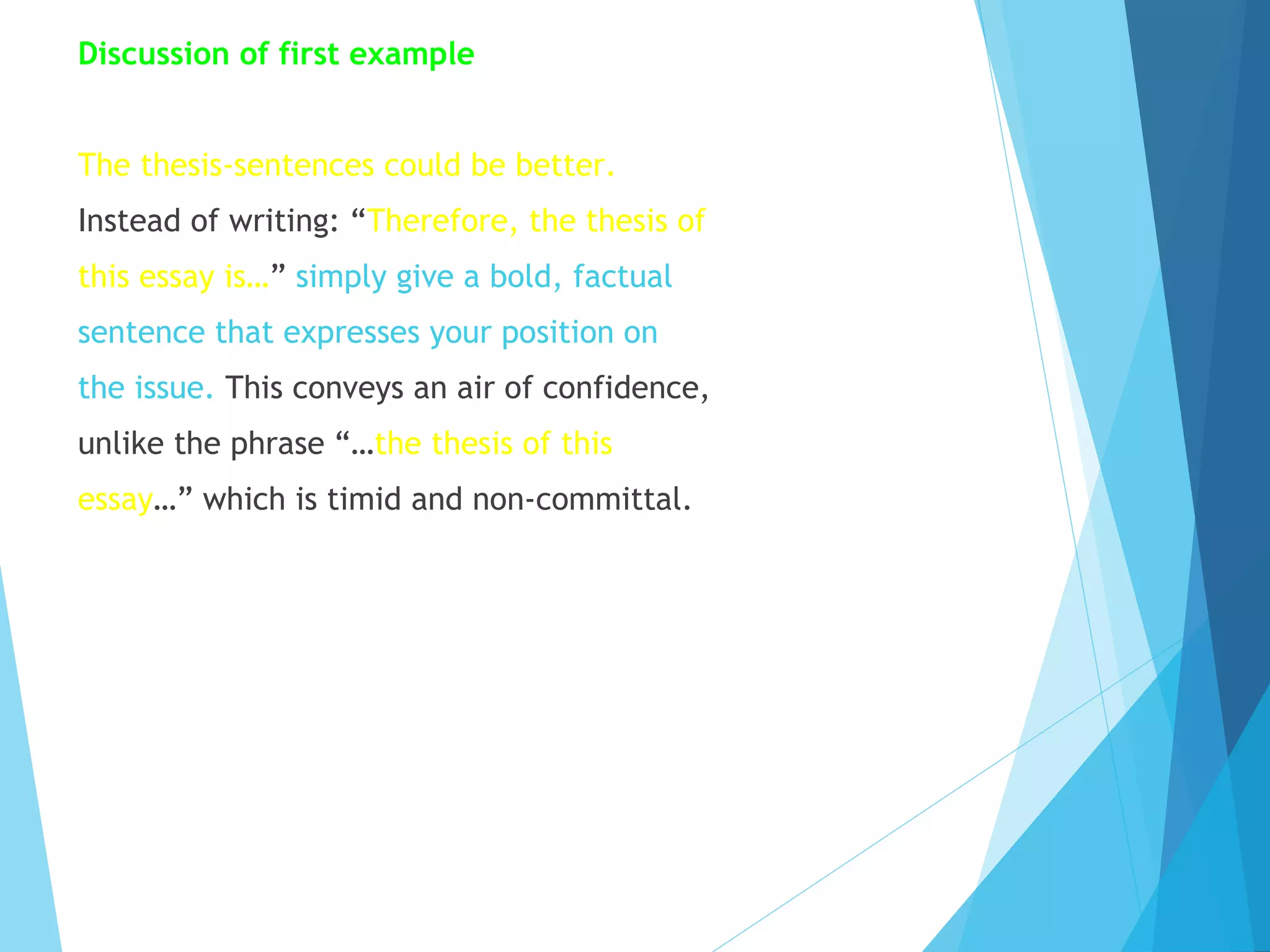 Discussion of first example
The thesis-sentences could be better.
Instead of writing: “Therefore, the thesis of
this essay is…” simply give a bold, factual
sentence that expresses your position on
the issue. This conveys an air of confidence,
unlike the phrase “…the thesis of this
essay…” which is timid and non-committal.

 