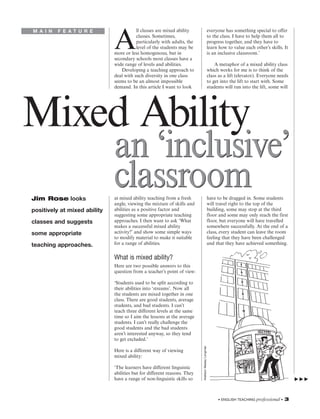 ll classes are mixed ability                              everyone has something special to offer


                              A
M A I N   F E AT U R E
                                         classes. Sometimes,                                       to the class. I have to help them all to
                                         particularly with adults, the                             progress together, and they have to
                                         level of the students may be                              learn how to value each other’s skills. It
                              more or less homogenous, but in                                      is an inclusive classroom.’
                              secondary schools most classes have a
                              wide range of levels and abilities.                                      A metaphor of a mixed ability class
                                  Developing a teaching approach to                                which works for me is to think of the
                              deal with such diversity in one class                                class as a lift (elevator). Everyone needs
                              seems to be an almost impossible                                     to get into the lift to start with. Some
                              demand. In this article I want to look                               students will run into the lift, some will




Mixed Ability
                              an ‘inclusive’
Jim Rose looks
                              classroom
                              at mixed ability teaching from a fresh
                              angle, viewing the mixture of skills and
                                                                                                   have to be dragged in. Some students
                                                                                                   will travel right to the top of the
positively at mixed ability   abilities as a positive factor and                                   building, some may stop at the third
                              suggesting some appropriate teaching                                 floor and some may only reach the first
classes and suggests          approaches. I then want to ask ‘What                                 floor, but everyone will have travelled
                              makes a successful mixed ability                                     somewhere successfully. At the end of a
some appropriate              activity?’ and show some simple ways                                 class, every student can leave the room
                              to modify material to make it suitable                               feeling that they have been challenged
teaching approaches.          for a range of abilities.                                            and that they have achieved something.


                              What is mixed ability?
                              Here are two possible answers to this
                              question from a teacher’s point of view:

                              ‘Students used to be split according to
                              their abilities into ‘streams’. Now all
                              the students are mixed together in one
                              class. There are good students, average
                              students, and bad students. I can’t
                              teach three different levels at the same
                              time so I aim the lessons at the average
                              students. I can’t really challenge the
                              good students and the bad students
                              aren’t interested anyway, so they tend
                              to get excluded.’
                                                                          Addison Wesley Longman




                              Here is a different way of viewing
                              mixed ability:

                              ‘The learners have different linguistic
                              abilities but for different reasons. They
                              have a range of non-linguistic skills so



                                                                                                        • ENGLISH TEACHING professional •   3
 