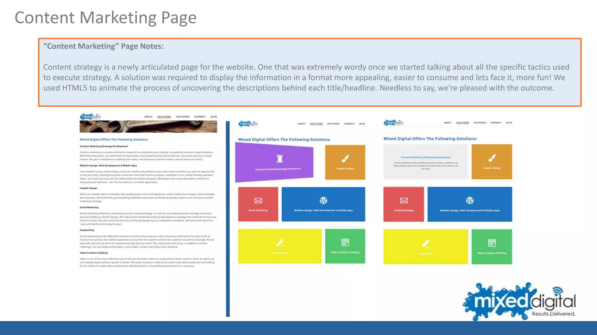 “Content Marketing” Page Notes:
Content strategy is a newly articulated page for the website. One that was extremely wordy once we started talking about all the specific tactics used
to execute strategy. A solution was required to display the information in a format more appealing, easier to consume and lets face it, more fun! We
used HTML5 to animate the process of uncovering the descriptions behind each title/headline. Needless to say, we’re pleased with the outcome.
Content Marketing Page
 