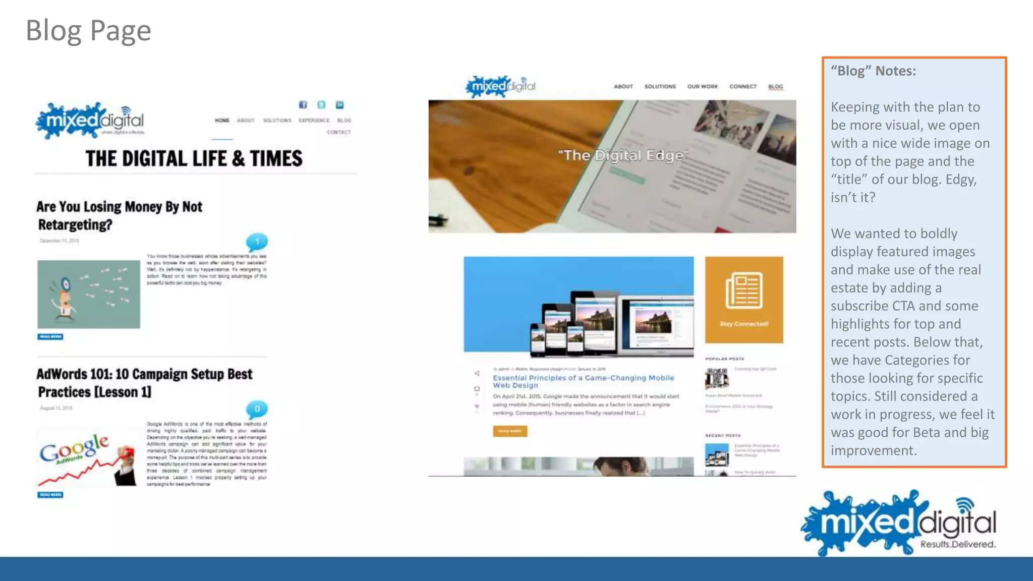 Blog Page
“Blog” Notes:
Keeping with the plan to
be more visual, we open
with a nice wide image on
top of the page and the
“title” of our blog. Edgy,
isn’t it?
We wanted to boldly
display featured images
and make use of the real
estate by adding a
subscribe CTA and some
highlights for top and
recent posts. Below that,
we have Categories for
those looking for specific
topics. Still considered a
work in progress, we feel it
was good for Beta and big
improvement.
 