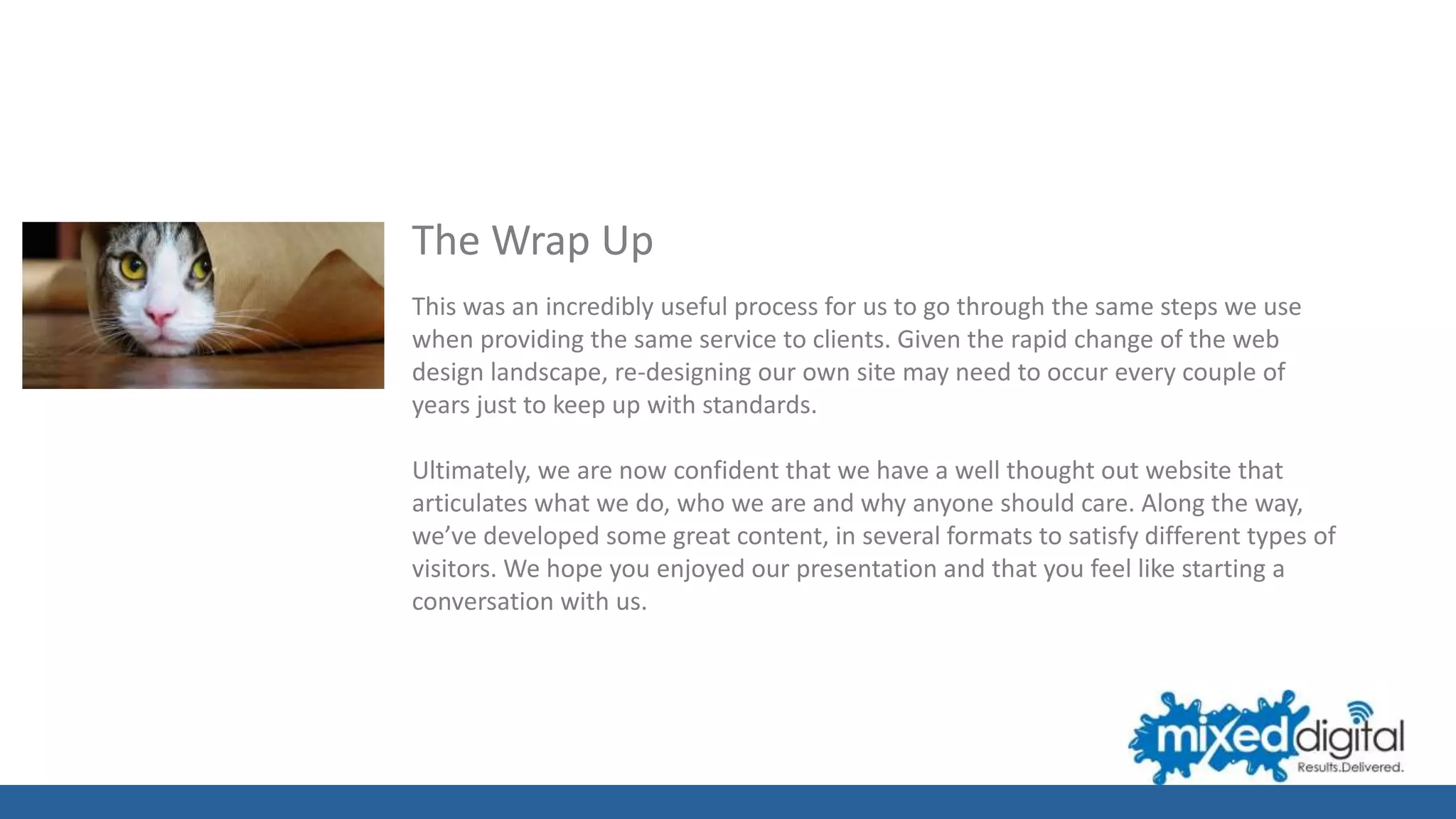 The Wrap Up
This was an incredibly useful process for us to go through the same steps we use
when providing the same service to clients. Given the rapid change of the web
design landscape, re-designing our own site may need to occur every couple of
years just to keep up with standards.
Ultimately, we are now confident that we have a well thought out website that
articulates what we do, who we are and why anyone should care. Along the way,
we’ve developed some great content, in several formats to satisfy different types of
visitors. We hope you enjoyed our presentation and that you feel like starting a
conversation with us.
 