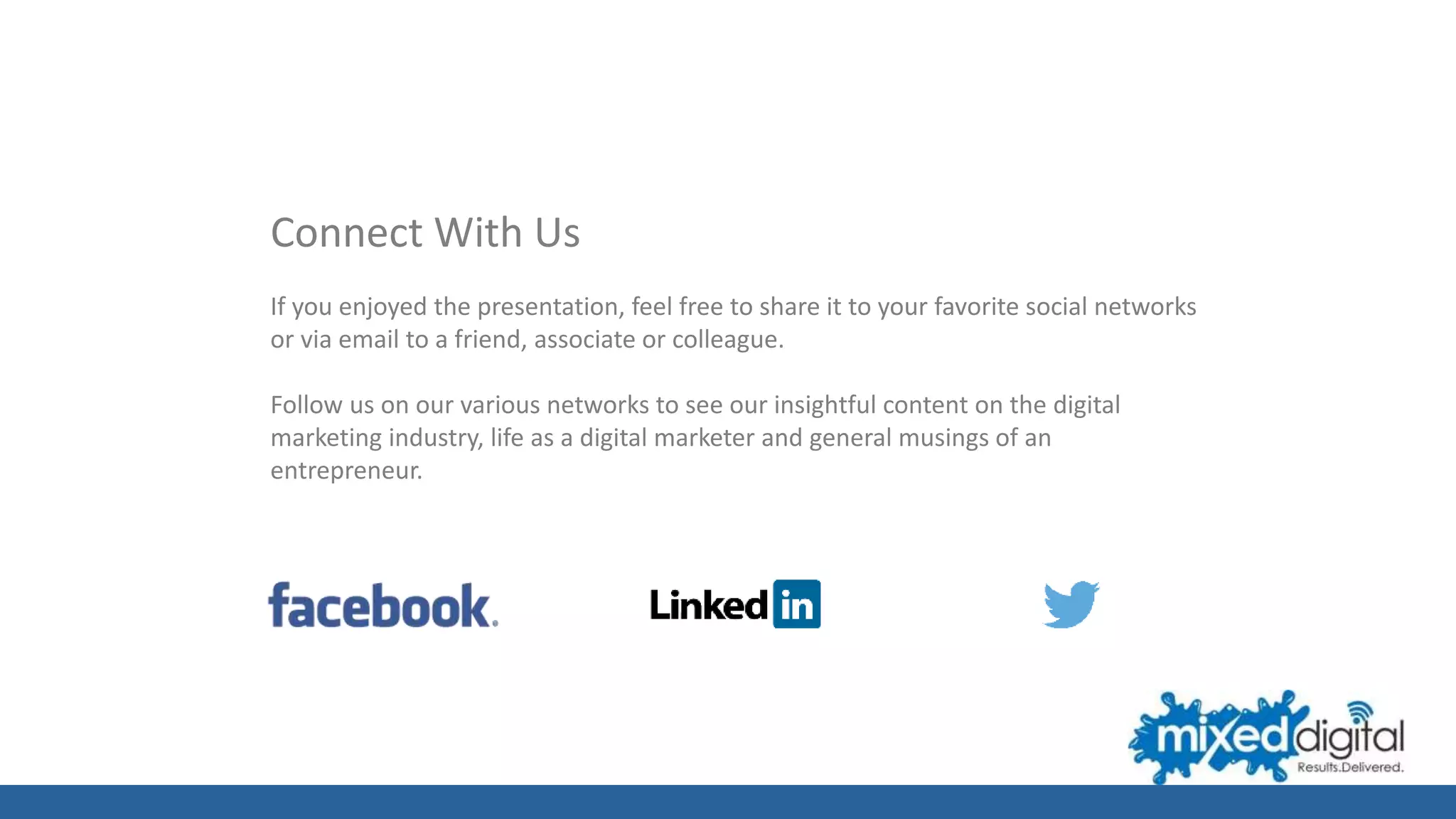 Connect With Us
If you enjoyed the presentation, feel free to share it to your favorite social networks
or via email to a friend, associate or colleague.
Follow us on our various networks to see our insightful content on the digital
marketing industry, life as a digital marketer and general musings of an
entrepreneur.
 