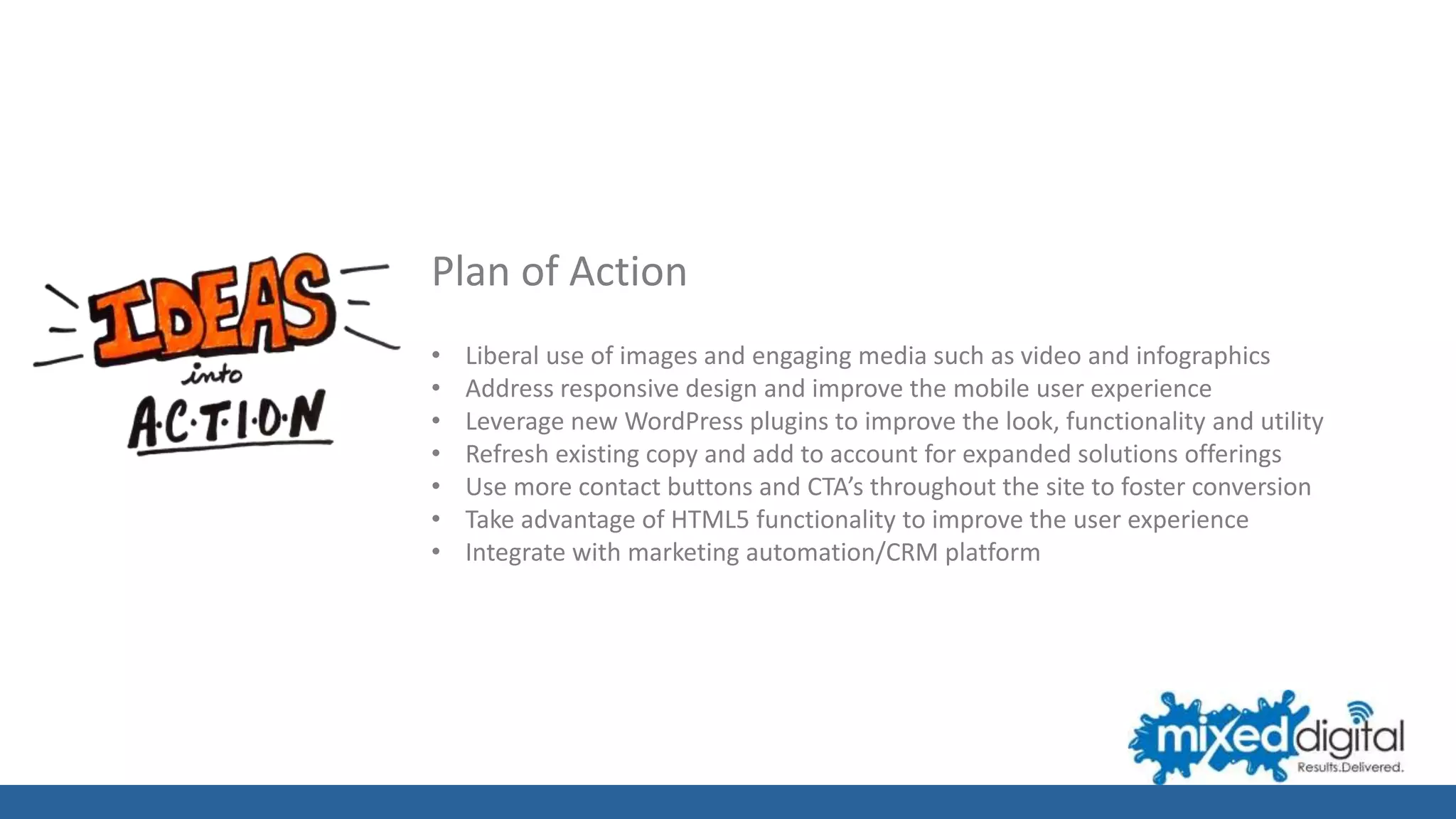 Plan of Action
• Liberal use of images and engaging media such as video and infographics
• Address responsive design and improve the mobile user experience
• Leverage new WordPress plugins to improve the look, functionality and utility
• Refresh existing copy and add to account for expanded solutions offerings
• Use more contact buttons and CTA’s throughout the site to foster conversion
• Take advantage of HTML5 functionality to improve the user experience
• Integrate with marketing automation/CRM platform
 