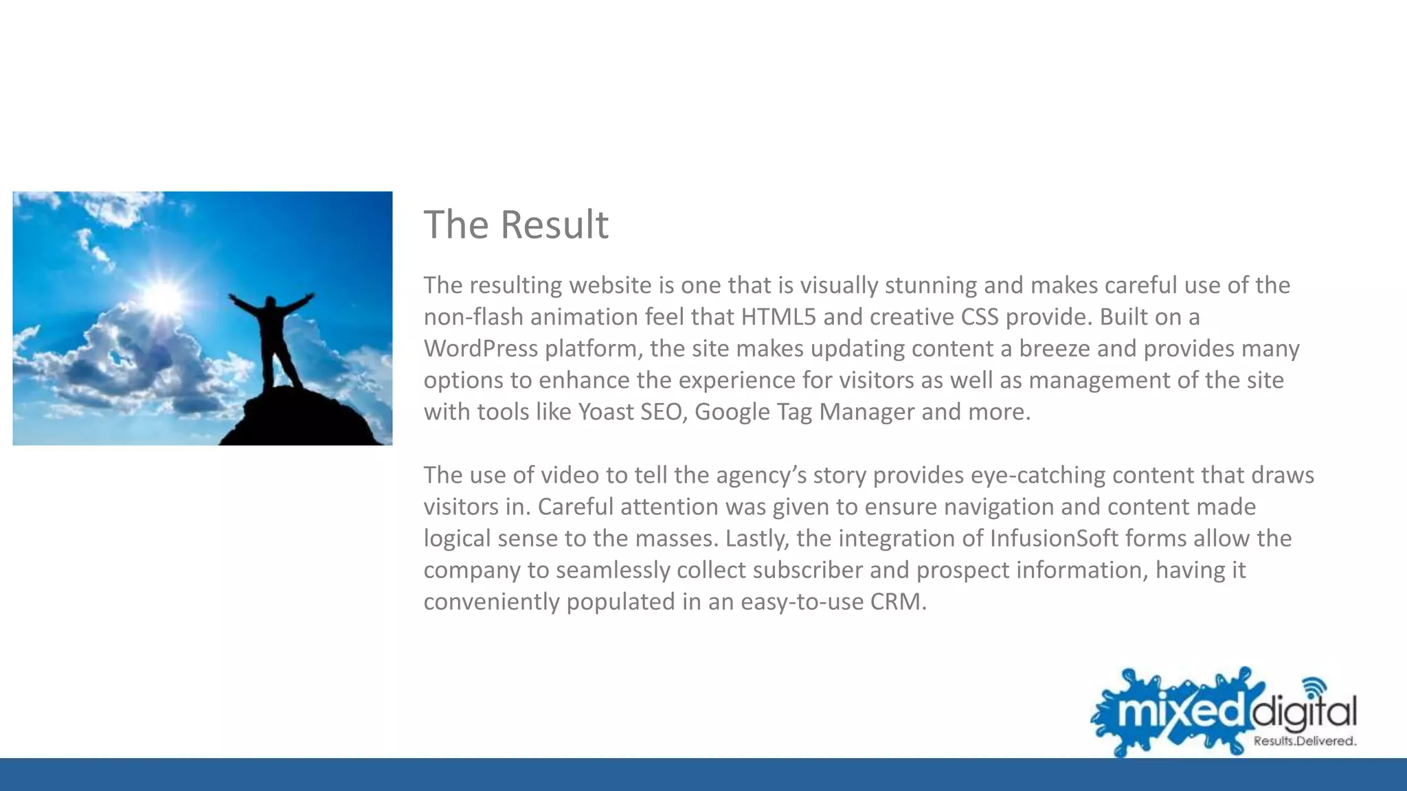 The Result
The resulting website is one that is visually stunning and makes careful use of the
non-flash animation feel that HTML5 and creative CSS provide. Built on a
WordPress platform, the site makes updating content a breeze and provides many
options to enhance the experience for visitors as well as management of the site
with tools like Yoast SEO, Google Tag Manager and more.
The use of video to tell the agency’s story provides eye-catching content that draws
visitors in. Careful attention was given to ensure navigation and content made
logical sense to the masses. Lastly, the integration of InfusionSoft forms allow the
company to seamlessly collect subscriber and prospect information, having it
conveniently populated in an easy-to-use CRM.
 