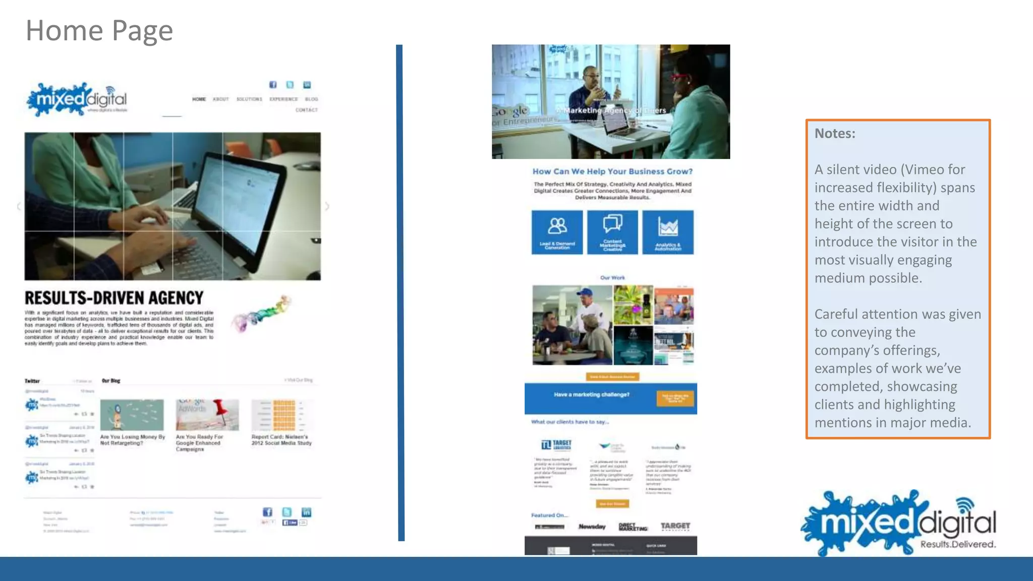 Notes:
A silent video (Vimeo for
increased flexibility) spans
the entire width and
height of the screen to
introduce the visitor in the
most visually engaging
medium possible.
Careful attention was given
to conveying the
company’s offerings,
examples of work we’ve
completed, showcasing
clients and highlighting
mentions in major media.
Home Page
 