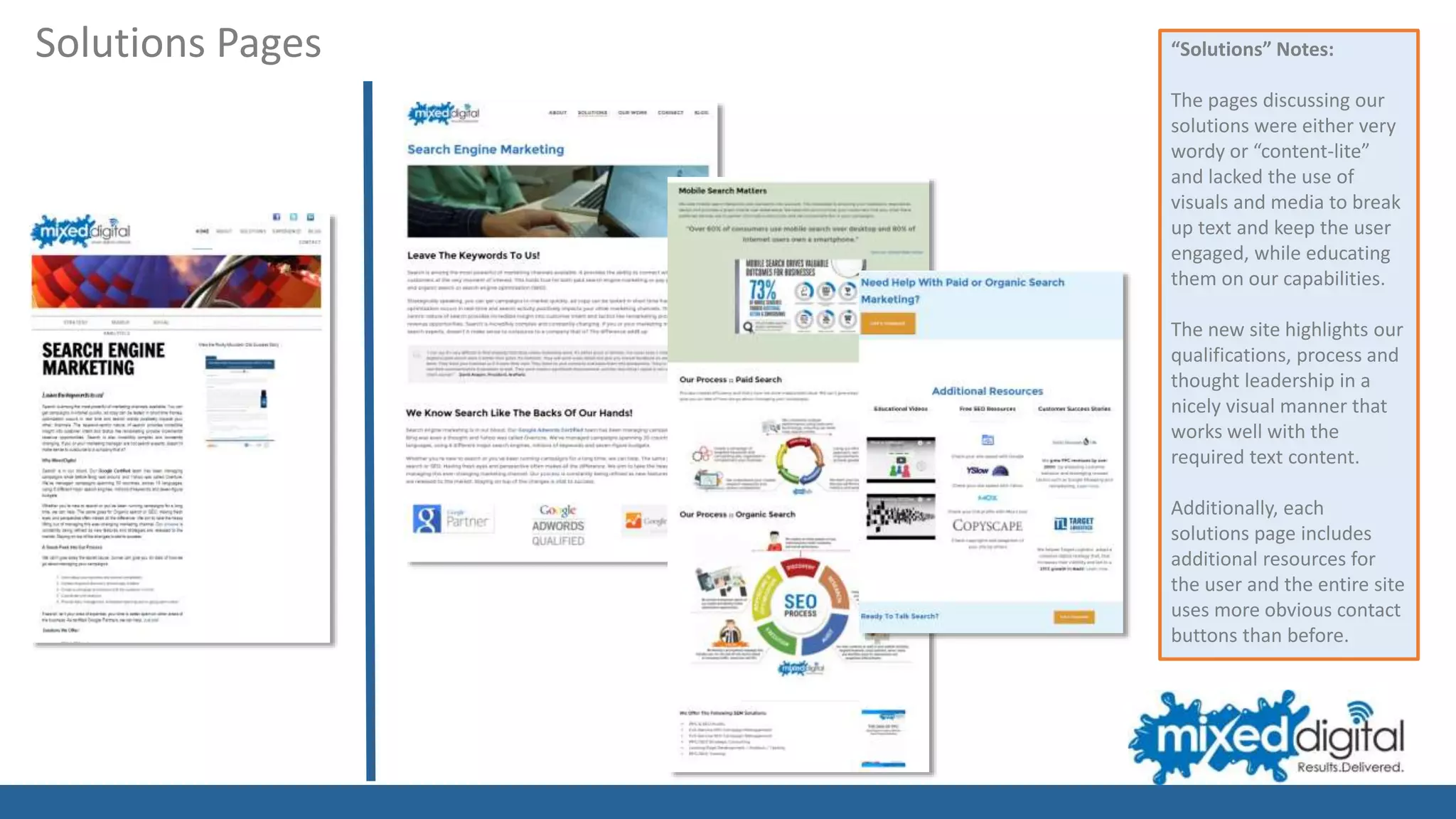 “Solutions” Notes:
The pages discussing our
solutions were either very
wordy or “content-lite”
and lacked the use of
visuals and media to break
up text and keep the user
engaged, while educating
them on our capabilities.
The new site highlights our
qualifications, process and
thought leadership in a
nicely visual manner that
works well with the
required text content.
Additionally, each
solutions page includes
additional resources for
the user and the entire site
uses more obvious contact
buttons than before.
Solutions Pages
 