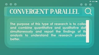 CONVERGENT PARALLEL
The purpose of this type of research is to collect
and combine quantitative and qualitative data
simultaneously and report the findings of the
analysis to understand the research problem
better.
 