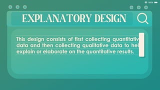 EXPLANATORY DESIGN
This design consists of first collecting quantitative
data and then collecting qualitative data to help
explain or elaborate on the quantitative results.
 