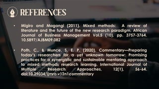 REFERENCES
• Poth, C., & Munce, S. E. P. (2020). Commentary—Preparing
today’s researchers for a yet unknown tomorrow: Promising
practices for a synergistic and sustainable mentoring approach
to mixed methods research learning. International Journal of
Multiple Research Approaches, 12(1), 56-64.
doi:10.29034/ijmra.v12n1commentary
• Migiro and Magangi (2011). Mixed methods: A review of
literature and the future of the new research paradigm. African
Journal of Business Management Vol.5 (10), pp. 3757-3764.
10.5897/AJBM09.082
 