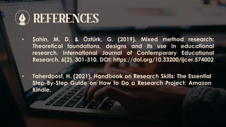 REFERENCES
• Şahin, M. D. & Öztürk, G. (2019). Mixed method research:
Theoretical foundations, designs and its use in educational
research. International Journal of Contemporary Educational
Research, 6(2), 301-310. DOI: https://doi.org/10.33200/ijcer.574002
• Taherdoost, H. (2021). Handbook on Research Skills: The Essential
Step-By-Step Guide on How to Do a Research Project: Amazon
Kindle.
 