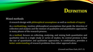 DEFINITION
Mixed methods
A research design with philosophical assumptions as well as methods of inquiry
As a methodology, involves philosophical assumptions that guide the direction of
collection and analysis and the mixture of qualitative and quantitative approaches
in many phases of the research process.
As a method, focuses on collecting, analysing, and mixing both quantitative and
qualitative data in a single study or series of studies. Its central premise is that
the use of quantitative and qualitative approaches, in combination, provides a
better understanding of research problems than either approach alone
(Creswell and Plano Clark, 2017; 5)
 