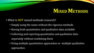 MIXED METHODS
• What is NOT mixed methods research?
• Simply using the name without the rigorous methods
• Having both quantitative and qualitative data available
• Collecting and reporting quantitative and qualitative data
separately without combining them
• Using multiple quantitative approaches or multiple qualitative
approaches
 