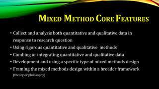 MIXED METHOD CORE FEATURES
• Collect and analysis both quantitative and qualitative data in
response to research question
• Using rigorous quantitative and qualitative methods
• Combing or integrating quantitative and qualitative data
• Development and using a specific type of mixed methods design
• Framing the mixed methods design within a broader framework
(theory or philosophy)
 