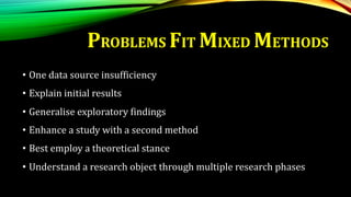 PROBLEMS FIT MIXED METHODS
• One data source insufficiency
• Explain initial results
• Generalise exploratory findings
• Enhance a study with a second method
• Best employ a theoretical stance
• Understand a research object through multiple research phases
 