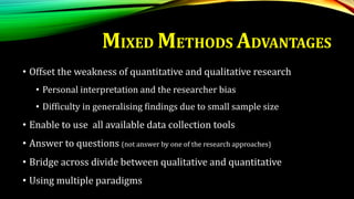 MIXED METHODS ADVANTAGES
• Offset the weakness of quantitative and qualitative research
• Personal interpretation and the researcher bias
• Difficulty in generalising findings due to small sample size
• Enable to use all available data collection tools
• Answer to questions (not answer by one of the research approaches)
• Bridge across divide between qualitative and quantitative
• Using multiple paradigms
 