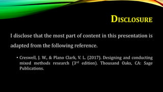 DISCLOSURE
I disclose that the most part of content in this presentation is
adapted from the following reference.
• Creswell, J. W., & Plano Clark, V. L. (2017). Designing and conducting
mixed methods research (3rd edition). Thousand Oaks, CA: Sage
Publications.
 