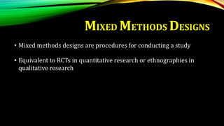 MIXED METHODS DESIGNS
• Mixed methods designs are procedures for conducting a study
• Equivalent to RCTs in quantitative research or ethnographies in
qualitative research
 