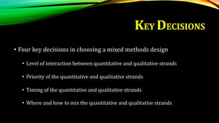 KEY DECISIONS
• Four key decisions in choosing a mixed methods design
• Level of interaction between quantitative and qualitative strands
• Priority of the quantitative and qualitative strands
• Timing of the quantitative and qualitative strands
• Where and how to mix the quantitative and qualitative strands
 