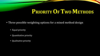 PRIORITY OF TWO METHODS
• Three possible weighting options for a mixed method design
• Equal priority
• Quantitative priority
• Qualitative priority
 