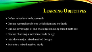 LEARNING OBJECTIVES
• Define mixed methods research
• Discuss research problems which fit mixed methods
• Outline advantages of and challenges in using mixed methods
• Discuss choosing a mixed methods design
• Introduce major mixed method designs
• Evaluate a mixed method study
 